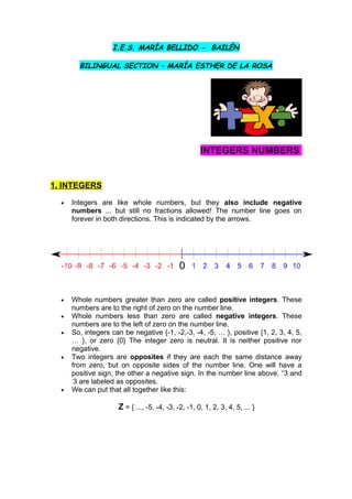 I.E.S. MARÍA BELLIDO - BAILÉN

        BILINGUAL SECTION – MARÍA ESTHER DE LA ROSA




                                                     INTEGERS NUMBERS


1. INTEGERS

  •   Integers are like whole numbers, but they also include negative
      numbers ... but still no fractions allowed! The number line goes on
      forever in both directions. This is indicated by the arrows.




  •   Whole numbers greater than zero are called positive integers. These
      numbers are to the right of zero on the number line.
  •   Whole numbers less than zero are called negative integers. These
      numbers are to the left of zero on the number line.
  •   So, integers can be negative {-1, -2,-3, -4, -5, … }, positive {1, 2, 3, 4, 5,
      … }, or zero {0} The integer zero is neutral. It is neither positive nor
      negative.
  •   Two integers are opposites if they are each the same distance away
      from zero, but on opposite sides of the number line. One will have a
      positive sign, the other a negative sign. In the number line above, +3 and
      -
       3 are labeled as opposites.
  •   We can put that all together like this:

                     Z = { ..., -5, -4, -3, -2, -1, 0, 1, 2, 3, 4, 5, ... }
 