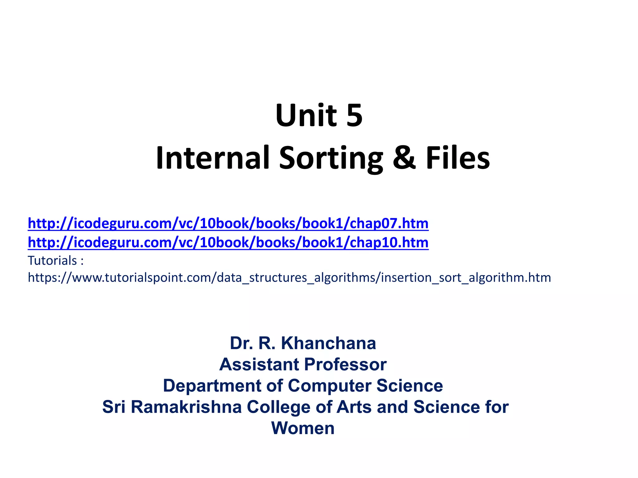 Unit 5
Internal Sorting & Files
Dr. R. Khanchana
Assistant Professor
Department of Computer Science
Sri Ramakrishna College of Arts and Science for
Women
http://icodeguru.com/vc/10book/books/book1/chap07.htm
http://icodeguru.com/vc/10book/books/book1/chap10.htm
Tutorials :
https://www.tutorialspoint.com/data_structures_algorithms/insertion_sort_algorithm.htm
 