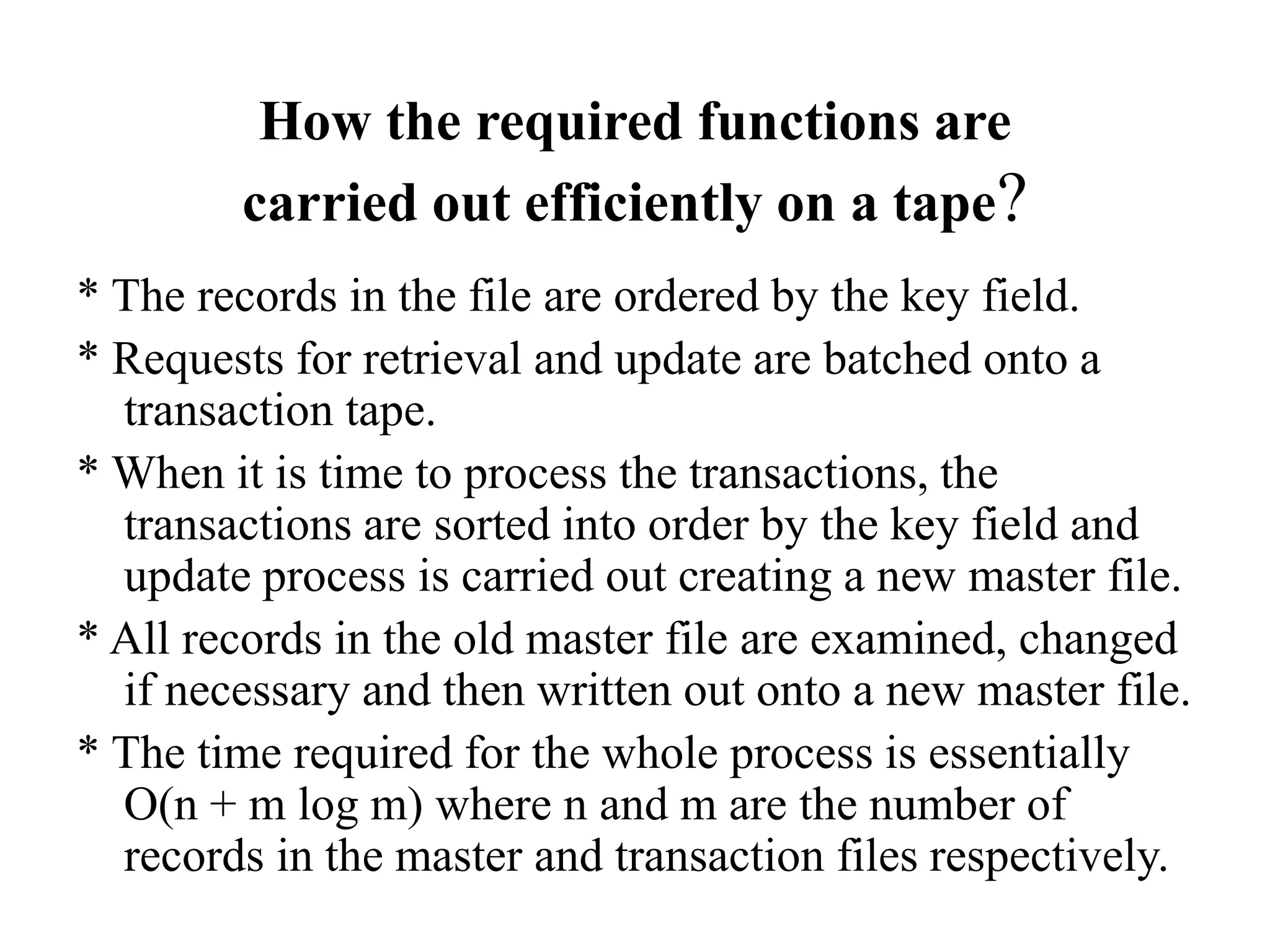 How the required functions are
carried out efficiently on a tape?
* The records in the file are ordered by the key field.
* Requests for retrieval and update are batched onto a
transaction tape.
* When it is time to process the transactions, the
transactions are sorted into order by the key field and
update process is carried out creating a new master file.
* All records in the old master file are examined, changed
if necessary and then written out onto a new master file.
* The time required for the whole process is essentially
O(n + m log m) where n and m are the number of
records in the master and transaction files respectively.
 