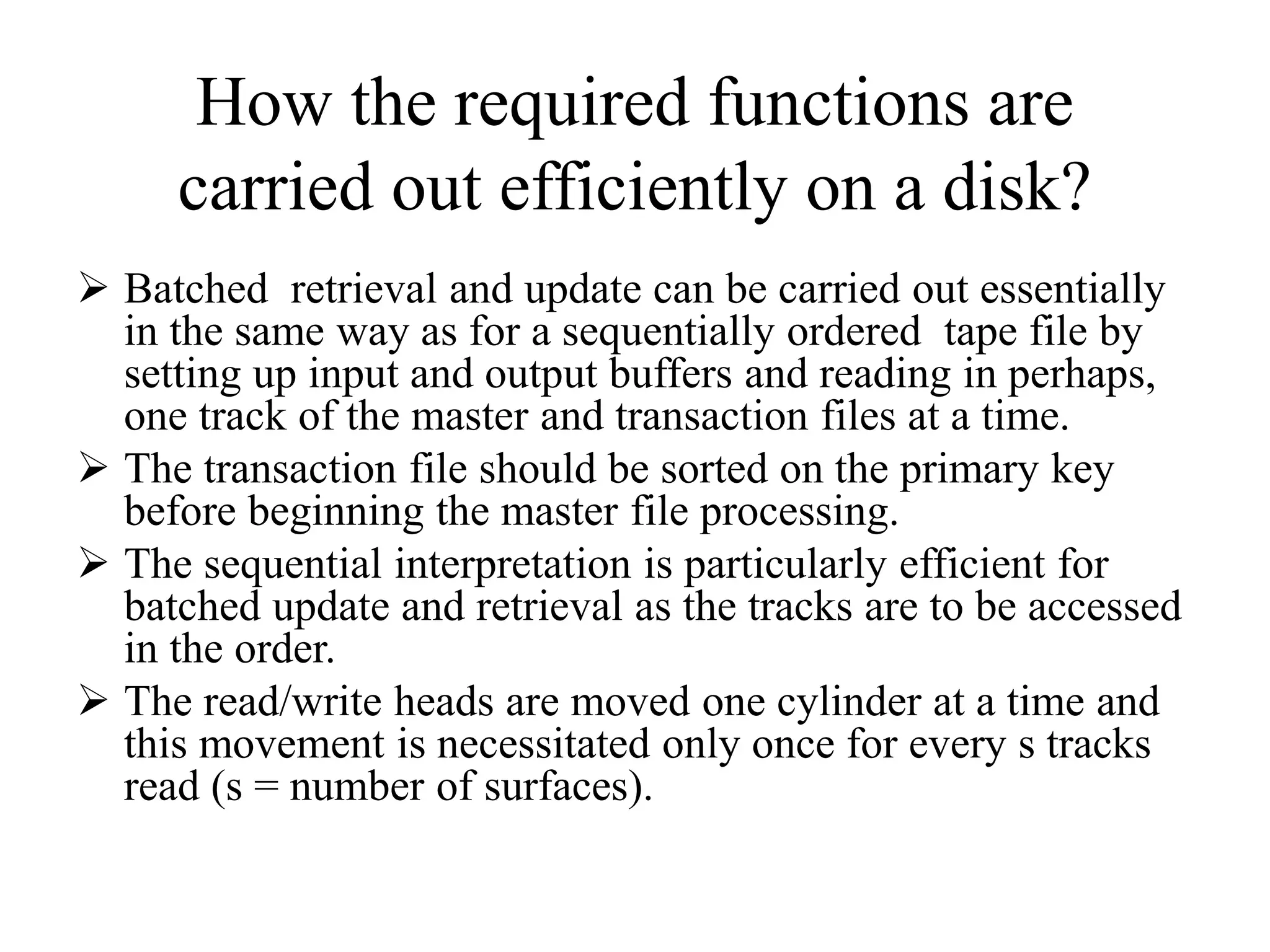 How the required functions are
carried out efficiently on a disk?
 Batched retrieval and update can be carried out essentially
in the same way as for a sequentially ordered tape file by
setting up input and output buffers and reading in perhaps,
one track of the master and transaction files at a time.
 The transaction file should be sorted on the primary key
before beginning the master file processing.
 The sequential interpretation is particularly efficient for
batched update and retrieval as the tracks are to be accessed
in the order.
 The read/write heads are moved one cylinder at a time and
this movement is necessitated only once for every s tracks
read (s = number of surfaces).
 