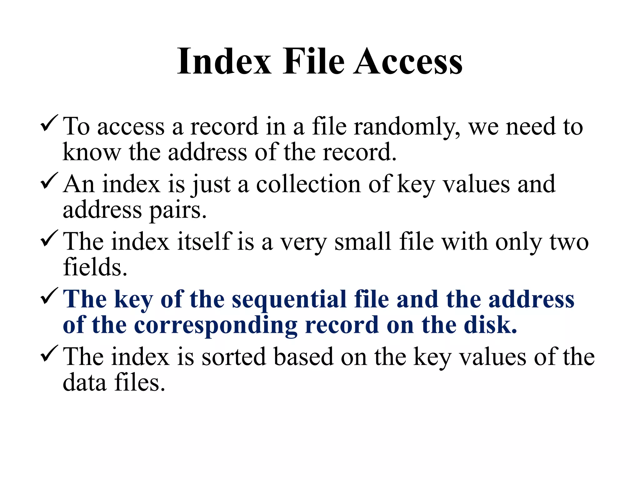 Index File Access
To access a record in a file randomly, we need to
know the address of the record.
An index is just a collection of key values and
address pairs.
The index itself is a very small file with only two
fields.
The key of the sequential file and the address
of the corresponding record on the disk.
The index is sorted based on the key values of the
data files.
 