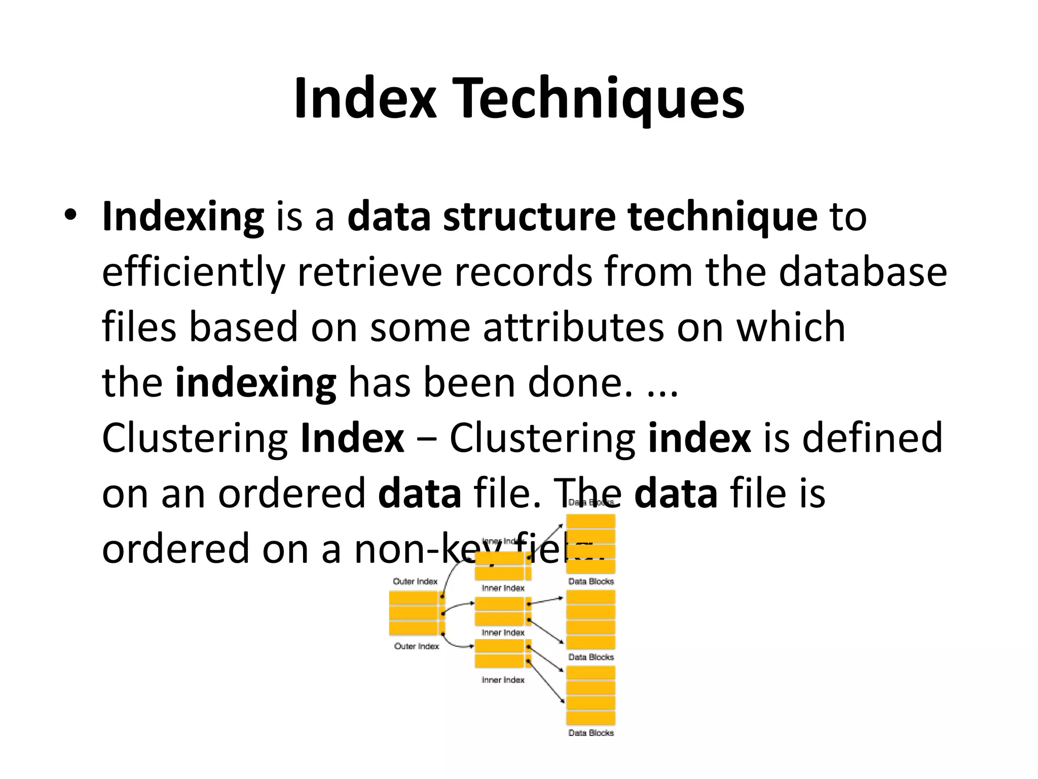 Index Techniques
• Indexing is a data structure technique to
efficiently retrieve records from the database
files based on some attributes on which
the indexing has been done. ...
Clustering Index − Clustering index is defined
on an ordered data file. The data file is
ordered on a non-key field.
 