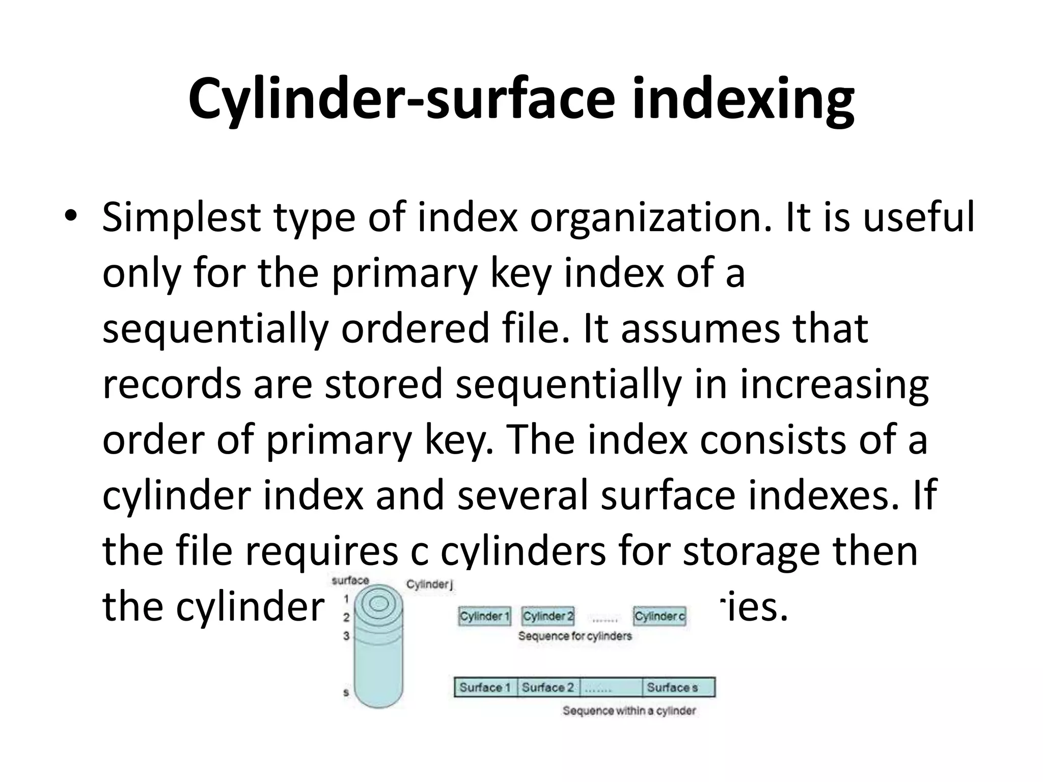 Cylinder-surface indexing
• Simplest type of index organization. It is useful
only for the primary key index of a
sequentially ordered file. It assumes that
records are stored sequentially in increasing
order of primary key. The index consists of a
cylinder index and several surface indexes. If
the file requires c cylinders for storage then
the cylinder index contains c entries.
 