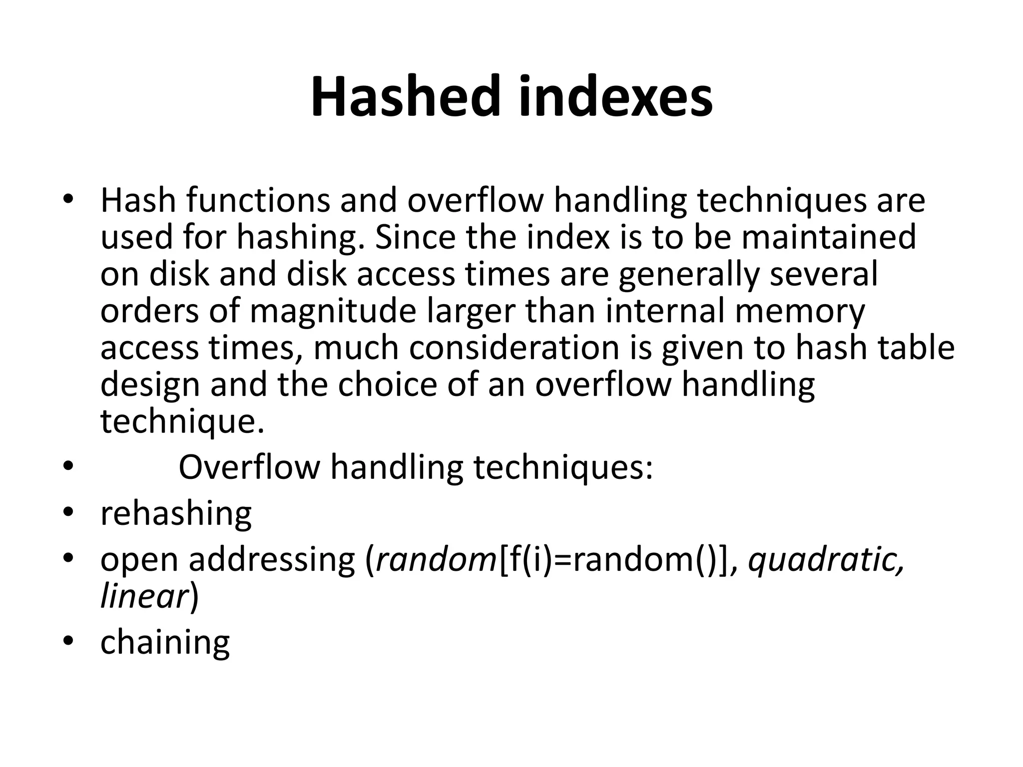 Hashed indexes
• Hash functions and overflow handling techniques are
used for hashing. Since the index is to be maintained
on disk and disk access times are generally several
orders of magnitude larger than internal memory
access times, much consideration is given to hash table
design and the choice of an overflow handling
technique.
• Overflow handling techniques:
• rehashing
• open addressing (random[f(i)=random()], quadratic,
linear)
• chaining
 