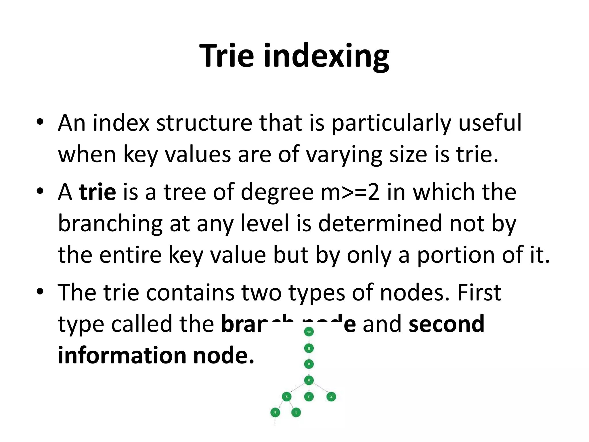 Trie indexing
• An index structure that is particularly useful
when key values are of varying size is trie.
• A trie is a tree of degree m>=2 in which the
branching at any level is determined not by
the entire key value but by only a portion of it.
• The trie contains two types of nodes. First
type called the branch node and second
information node.
 