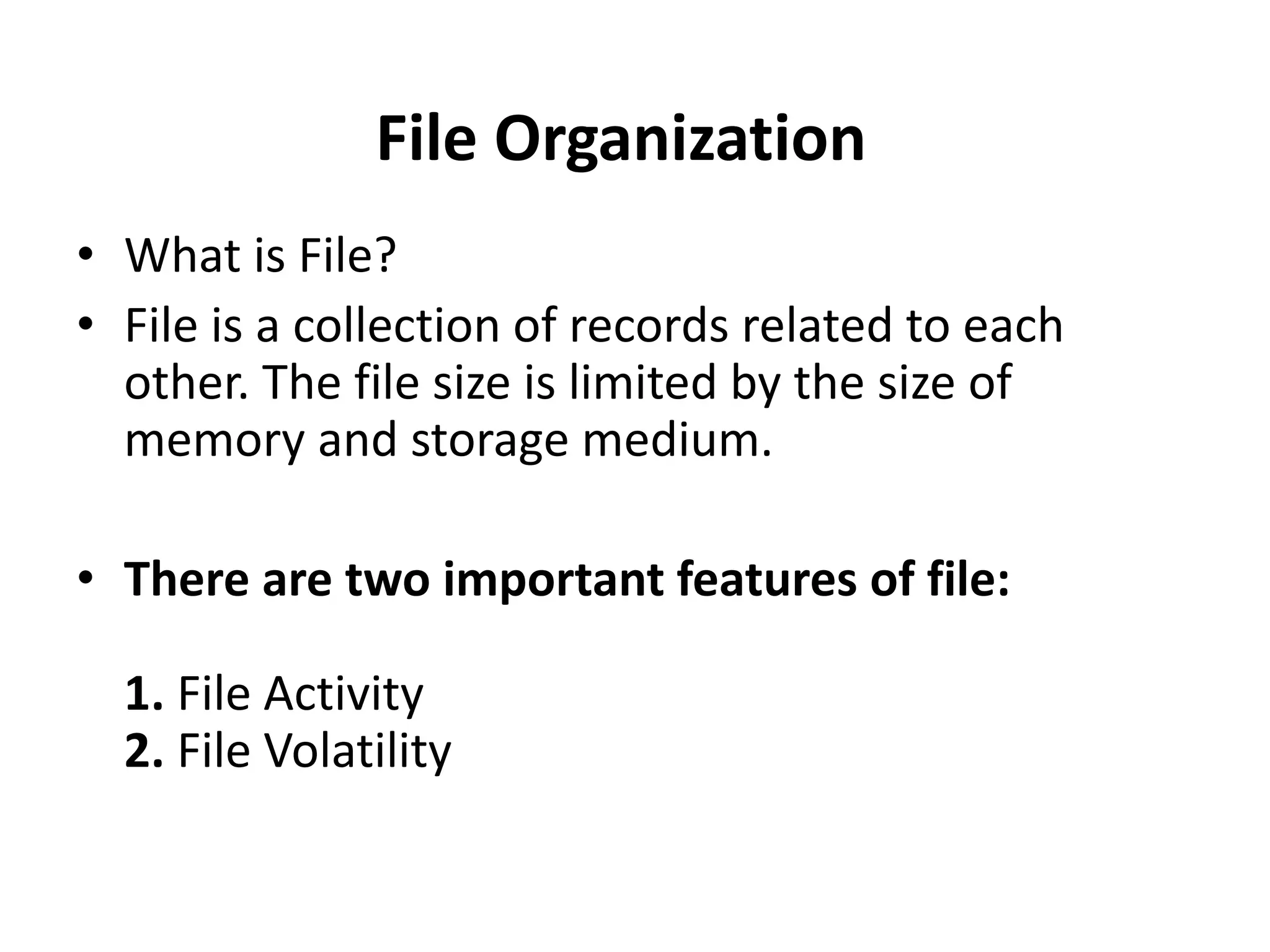 • What is File?
• File is a collection of records related to each
other. The file size is limited by the size of
memory and storage medium.
• There are two important features of file:
1. File Activity
2. File Volatility
File Organization
 