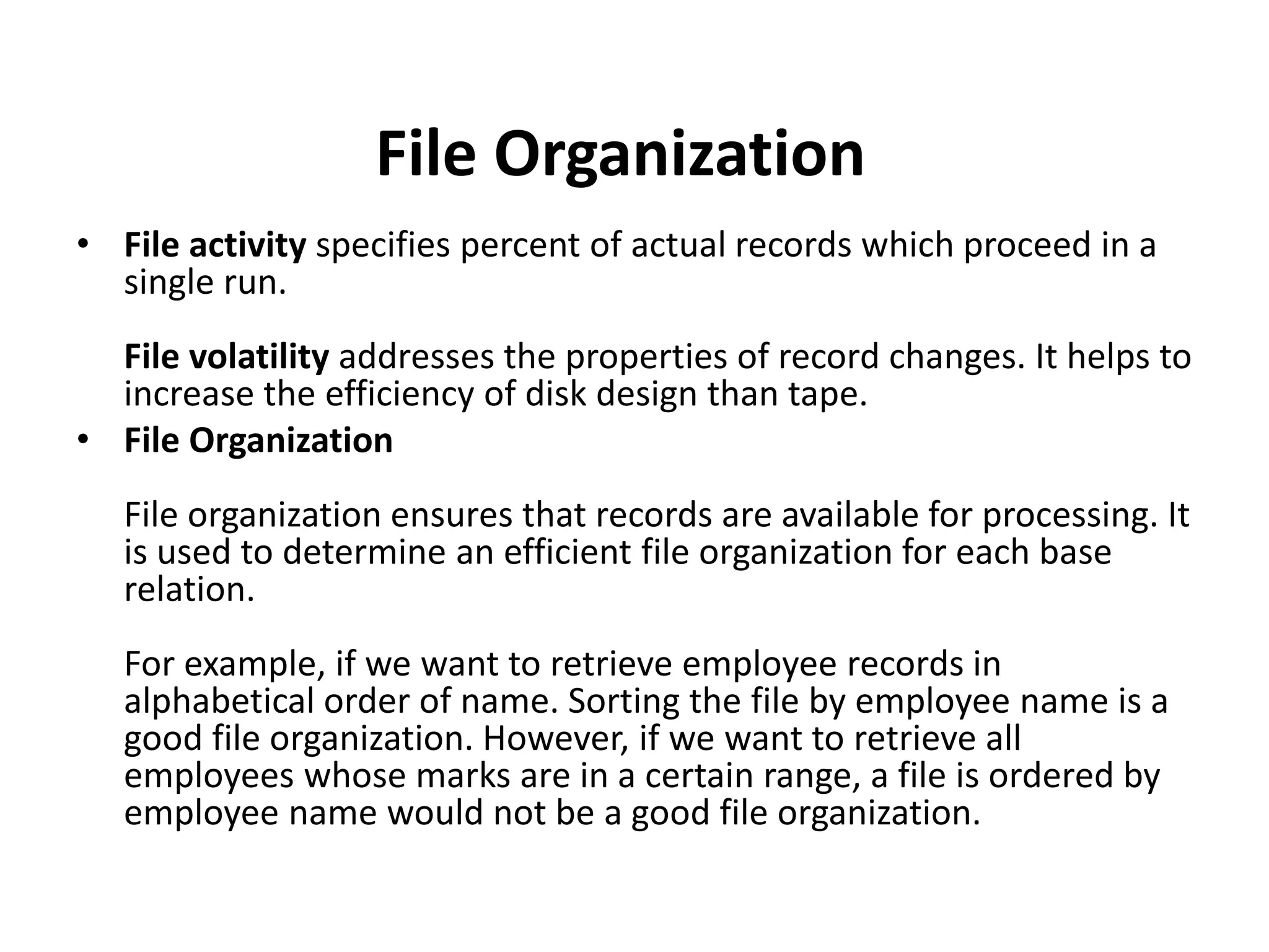 • File activity specifies percent of actual records which proceed in a
single run.
File volatility addresses the properties of record changes. It helps to
increase the efficiency of disk design than tape.
• File Organization
File organization ensures that records are available for processing. It
is used to determine an efficient file organization for each base
relation.
For example, if we want to retrieve employee records in
alphabetical order of name. Sorting the file by employee name is a
good file organization. However, if we want to retrieve all
employees whose marks are in a certain range, a file is ordered by
employee name would not be a good file organization.
File Organization
 