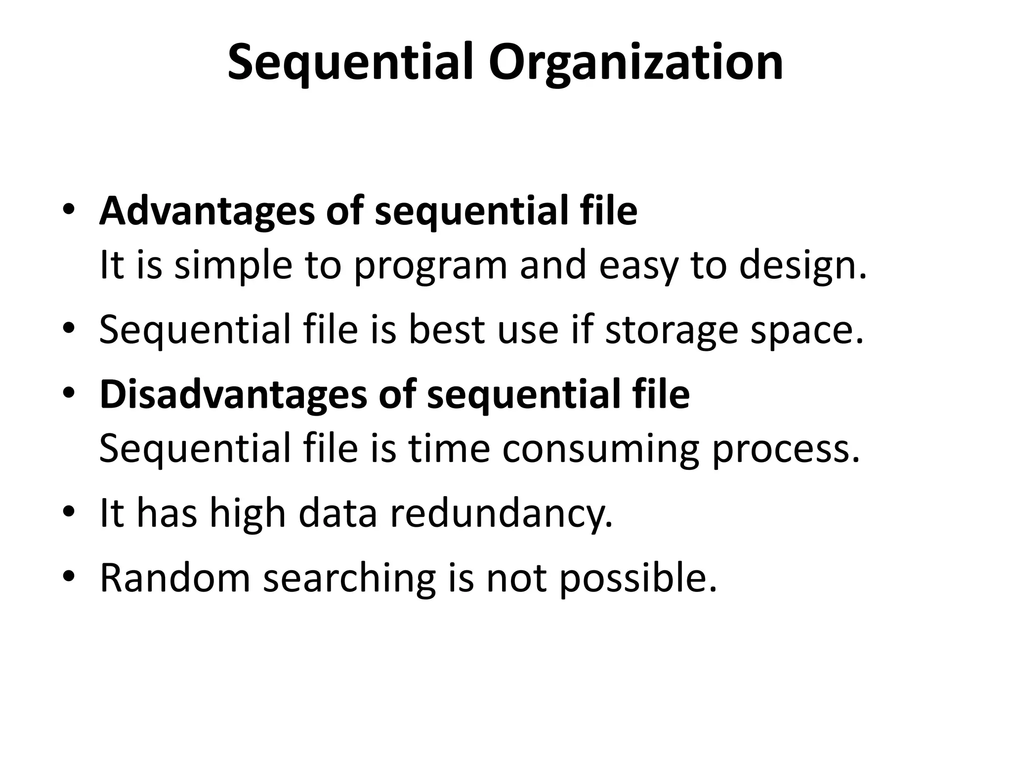 • Advantages of sequential file
It is simple to program and easy to design.
• Sequential file is best use if storage space.
• Disadvantages of sequential file
Sequential file is time consuming process.
• It has high data redundancy.
• Random searching is not possible.
Sequential Organization
 