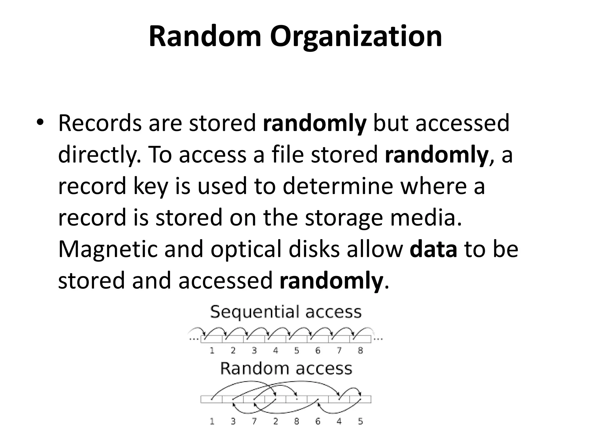 Random Organization
• Records are stored randomly but accessed
directly. To access a file stored randomly, a
record key is used to determine where a
record is stored on the storage media.
Magnetic and optical disks allow data to be
stored and accessed randomly.
 