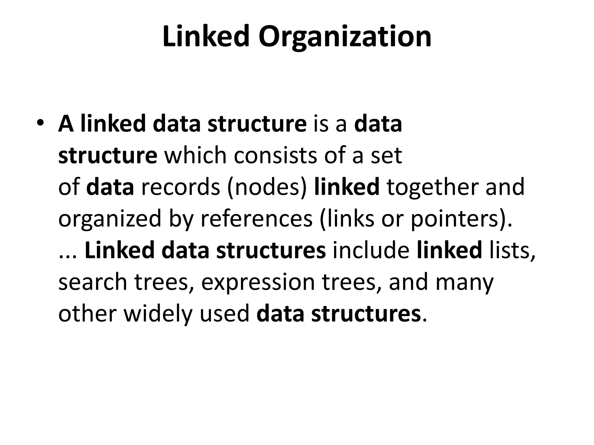 Linked Organization
• A linked data structure is a data
structure which consists of a set
of data records (nodes) linked together and
organized by references (links or pointers).
... Linked data structures include linked lists,
search trees, expression trees, and many
other widely used data structures.
 