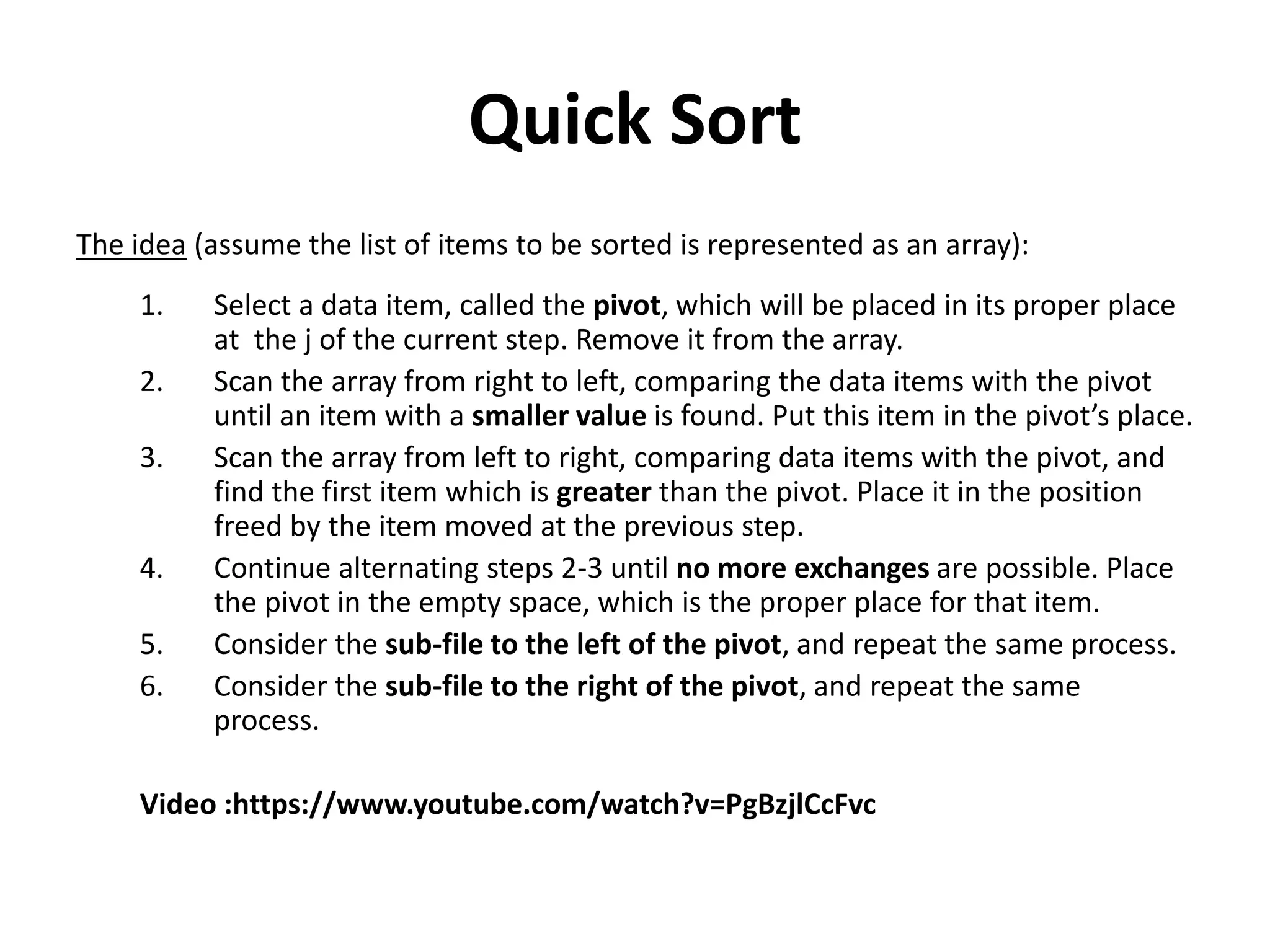 Quick Sort
The idea (assume the list of items to be sorted is represented as an array):
1. Select a data item, called the pivot, which will be placed in its proper place
at the j of the current step. Remove it from the array.
2. Scan the array from right to left, comparing the data items with the pivot
until an item with a smaller value is found. Put this item in the pivot’s place.
3. Scan the array from left to right, comparing data items with the pivot, and
find the first item which is greater than the pivot. Place it in the position
freed by the item moved at the previous step.
4. Continue alternating steps 2-3 until no more exchanges are possible. Place
the pivot in the empty space, which is the proper place for that item.
5. Consider the sub-file to the left of the pivot, and repeat the same process.
6. Consider the sub-file to the right of the pivot, and repeat the same
process.
Video :https://www.youtube.com/watch?v=PgBzjlCcFvc
 