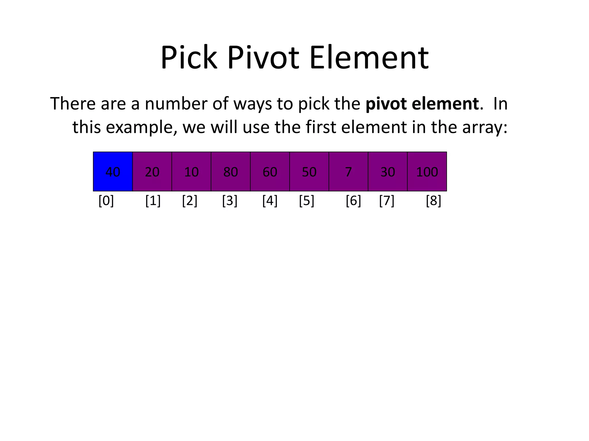 Pick Pivot Element
There are a number of ways to pick the pivot element. In
this example, we will use the first element in the array:
40 20 10 80 60 50 7 30 100
[0] [1] [2] [3] [4] [5] [6] [7] [8]
 