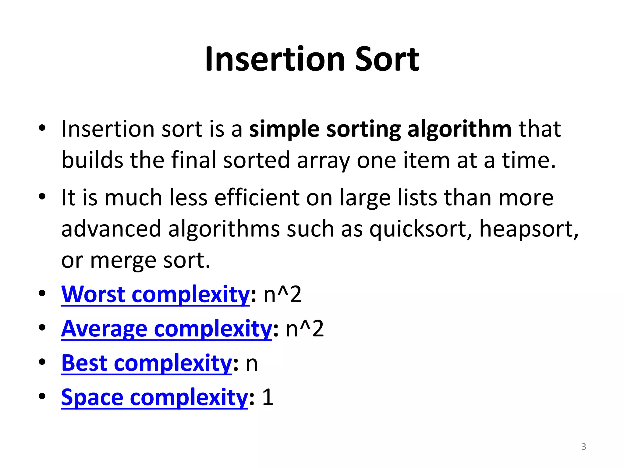 Insertion Sort
• Insertion sort is a simple sorting algorithm that
builds the final sorted array one item at a time.
• It is much less efficient on large lists than more
advanced algorithms such as quicksort, heapsort,
or merge sort.
• Worst complexity: n^2
• Average complexity: n^2
• Best complexity: n
• Space complexity: 1
3
 