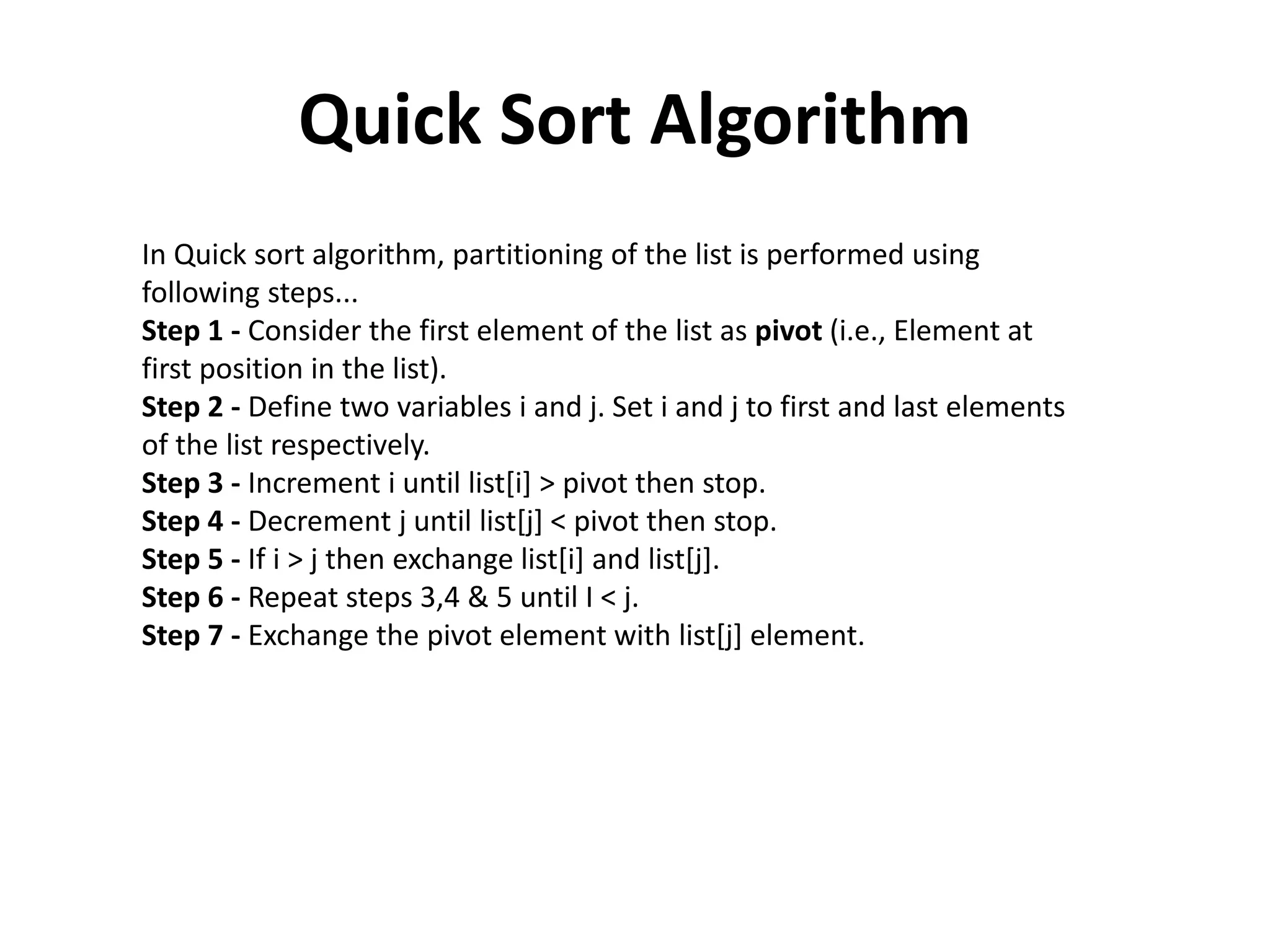 Quick Sort Algorithm
In Quick sort algorithm, partitioning of the list is performed using
following steps...
Step 1 - Consider the first element of the list as pivot (i.e., Element at
first position in the list).
Step 2 - Define two variables i and j. Set i and j to first and last elements
of the list respectively.
Step 3 - Increment i until list[i] > pivot then stop.
Step 4 - Decrement j until list[j] < pivot then stop.
Step 5 - If i > j then exchange list[i] and list[j].
Step 6 - Repeat steps 3,4 & 5 until I < j.
Step 7 - Exchange the pivot element with list[j] element.
 