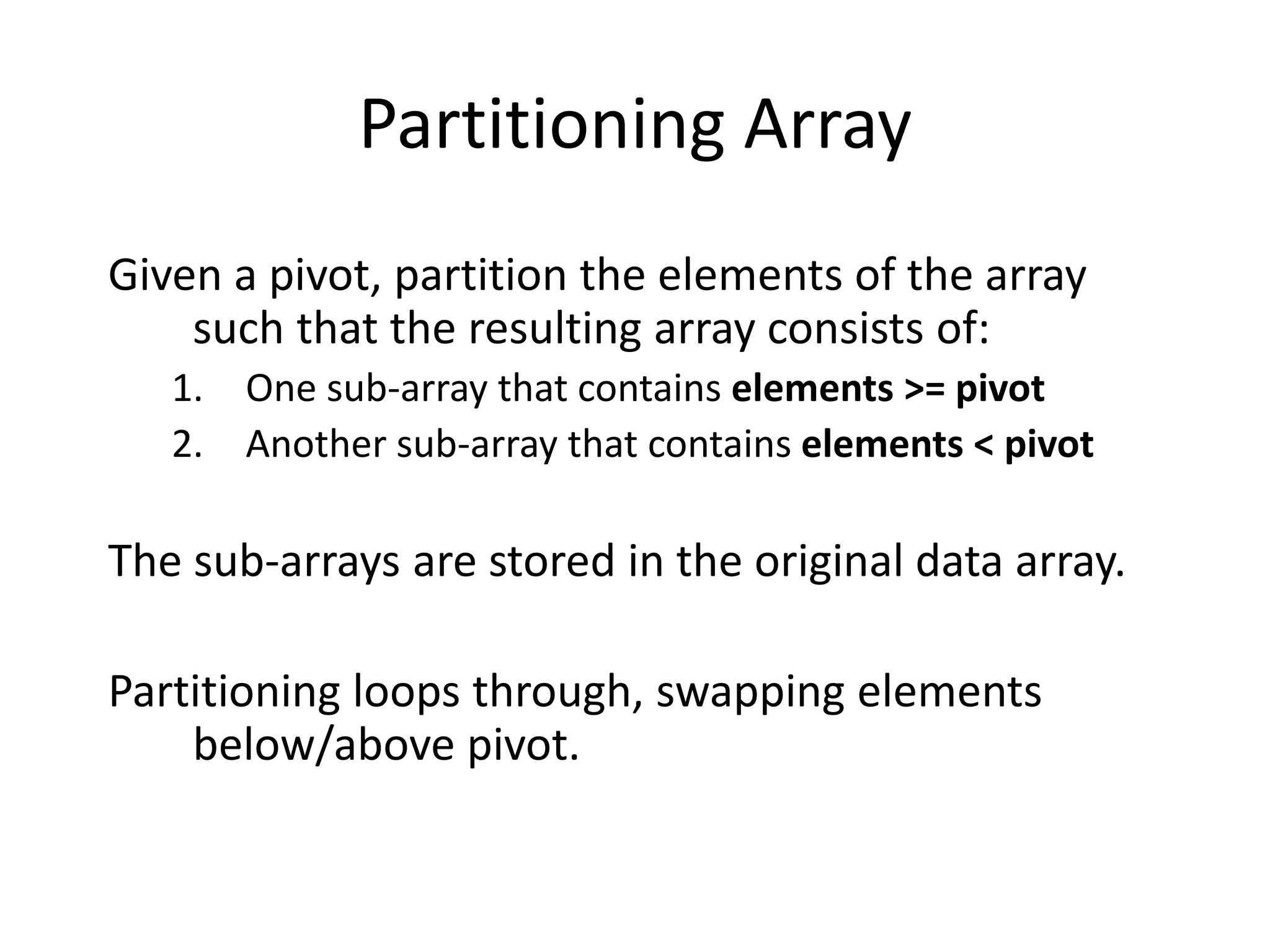 Partitioning Array
Given a pivot, partition the elements of the array
such that the resulting array consists of:
1. One sub-array that contains elements >= pivot
2. Another sub-array that contains elements < pivot
The sub-arrays are stored in the original data array.
Partitioning loops through, swapping elements
below/above pivot.
 