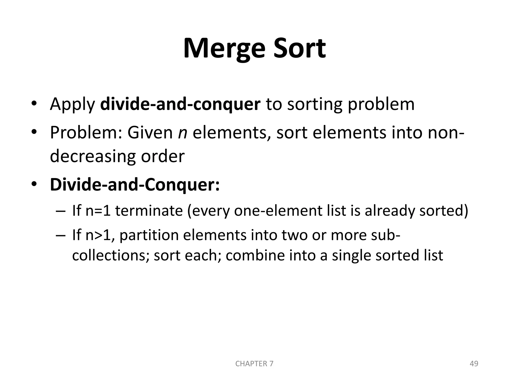 Merge Sort
• Apply divide-and-conquer to sorting problem
• Problem: Given n elements, sort elements into non-
decreasing order
• Divide-and-Conquer:
– If n=1 terminate (every one-element list is already sorted)
– If n>1, partition elements into two or more sub-
collections; sort each; combine into a single sorted list
CHAPTER 7 49
 