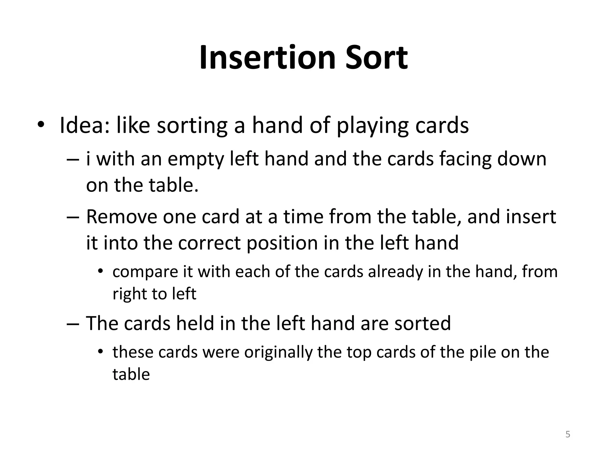 Insertion Sort
• Idea: like sorting a hand of playing cards
– i with an empty left hand and the cards facing down
on the table.
– Remove one card at a time from the table, and insert
it into the correct position in the left hand
• compare it with each of the cards already in the hand, from
right to left
– The cards held in the left hand are sorted
• these cards were originally the top cards of the pile on the
table
5
 