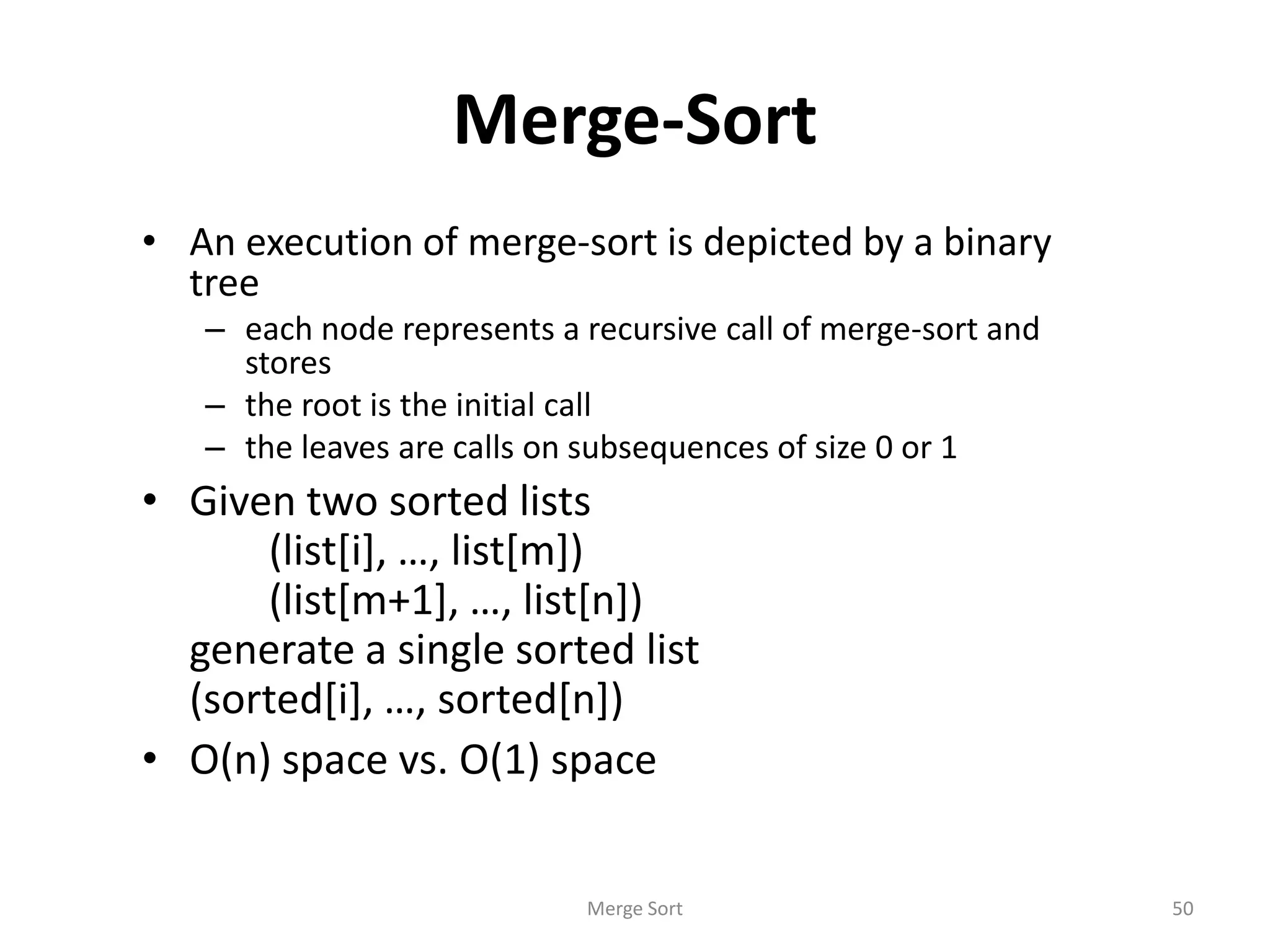 Merge-Sort
• An execution of merge-sort is depicted by a binary
tree
– each node represents a recursive call of merge-sort and
stores
– the root is the initial call
– the leaves are calls on subsequences of size 0 or 1
• Given two sorted lists
(list[i], …, list[m])
(list[m+1], …, list[n])
generate a single sorted list
(sorted[i], …, sorted[n])
• O(n) space vs. O(1) space
Merge Sort 50
 