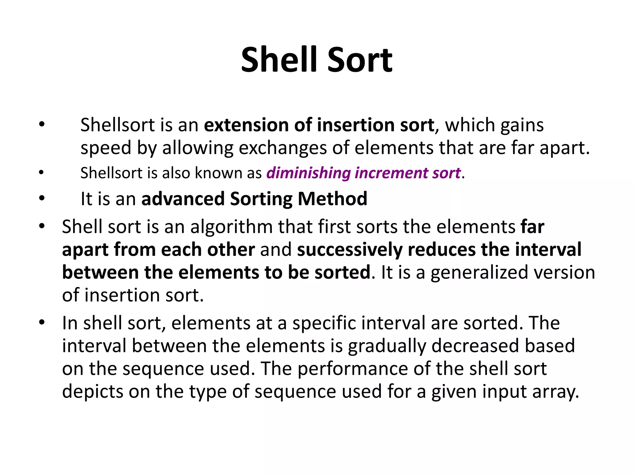 Shell Sort
• Shellsort is an extension of insertion sort, which gains
speed by allowing exchanges of elements that are far apart.
• Shellsort is also known as diminishing increment sort.
• It is an advanced Sorting Method
• Shell sort is an algorithm that first sorts the elements far
apart from each other and successively reduces the interval
between the elements to be sorted. It is a generalized version
of insertion sort.
• In shell sort, elements at a specific interval are sorted. The
interval between the elements is gradually decreased based
on the sequence used. The performance of the shell sort
depicts on the type of sequence used for a given input array.
 
