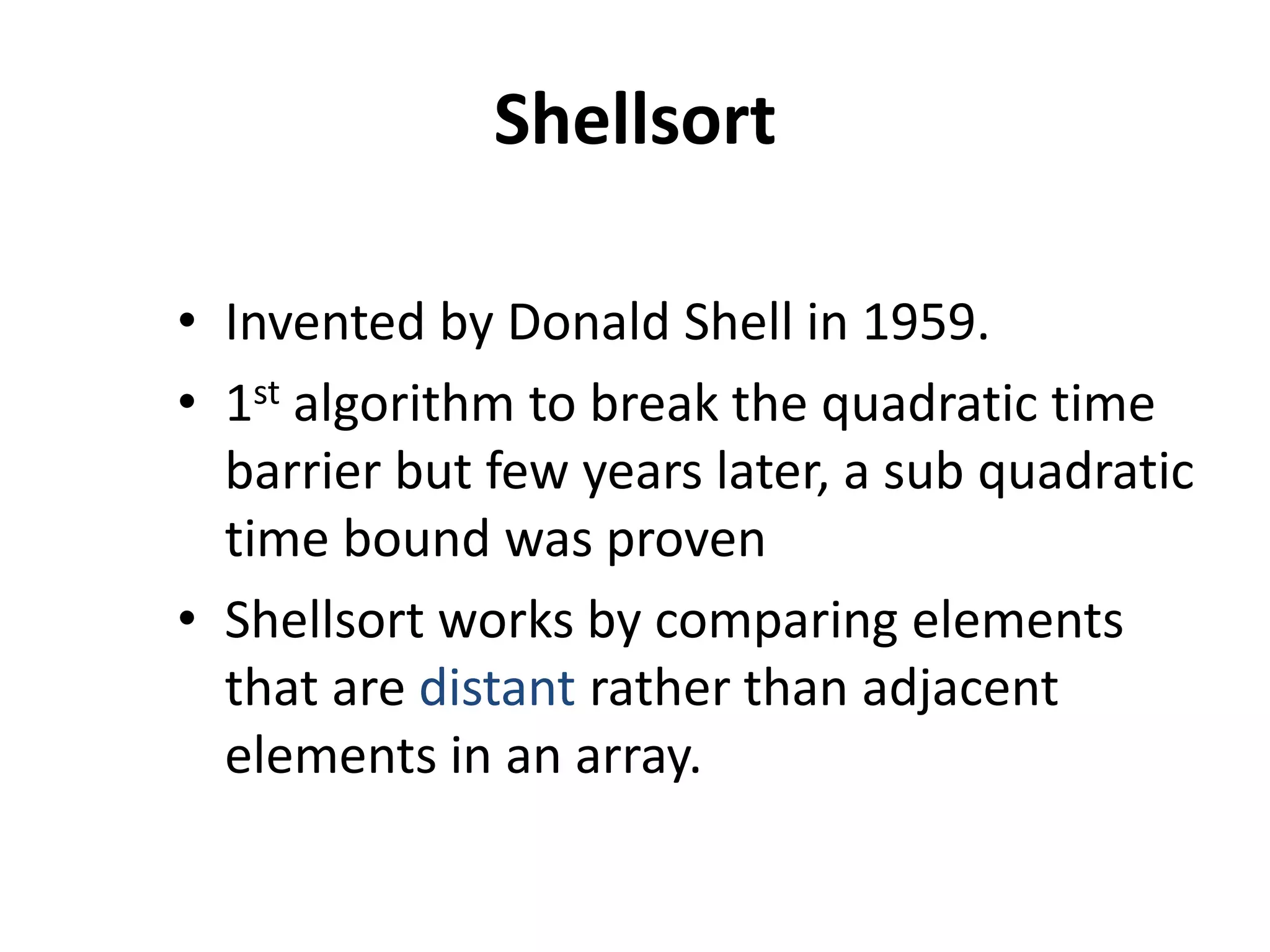 Shellsort
• Invented by Donald Shell in 1959.
• 1st algorithm to break the quadratic time
barrier but few years later, a sub quadratic
time bound was proven
• Shellsort works by comparing elements
that are distant rather than adjacent
elements in an array.
 