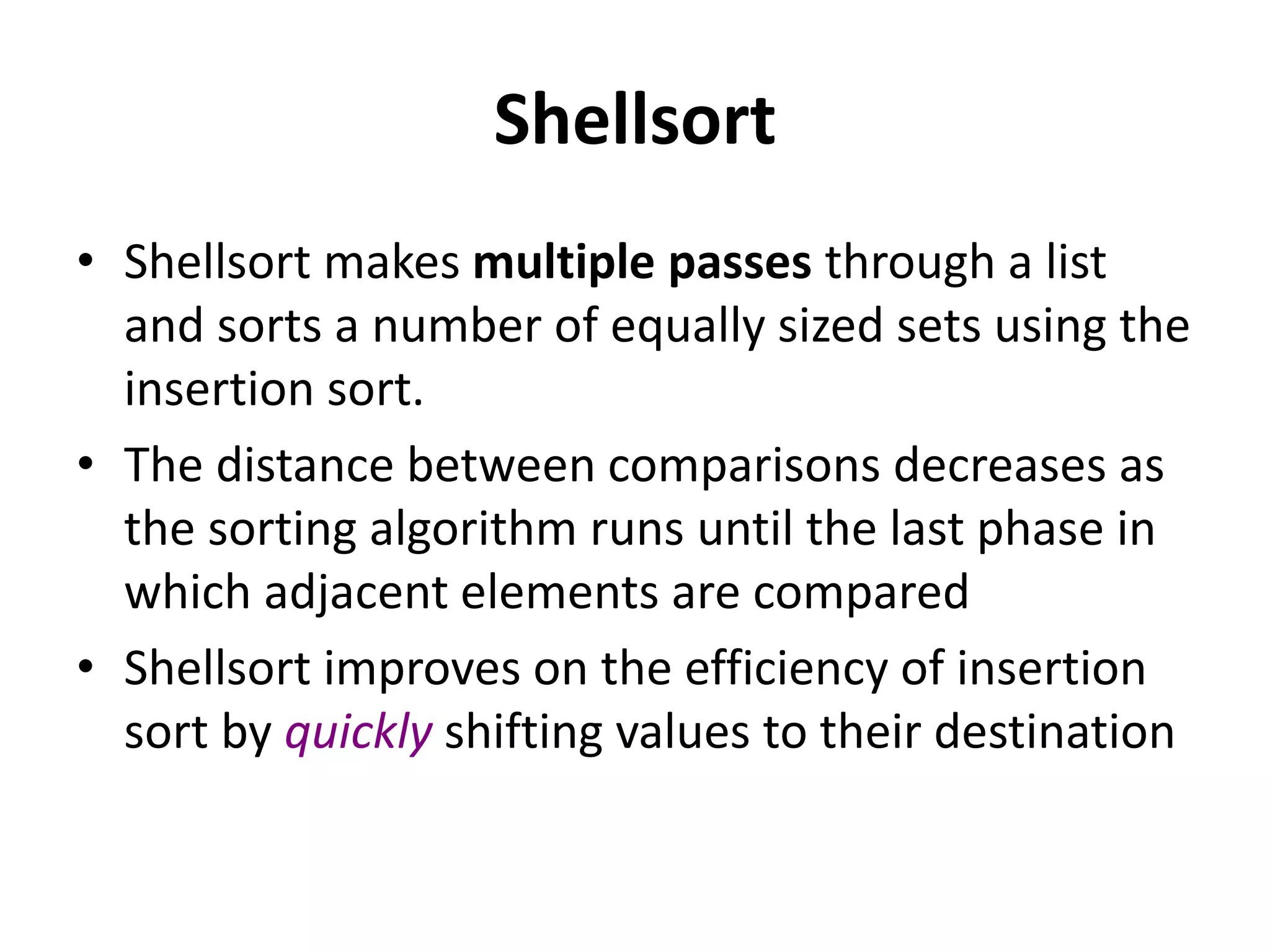 Shellsort
• Shellsort makes multiple passes through a list
and sorts a number of equally sized sets using the
insertion sort.
• The distance between comparisons decreases as
the sorting algorithm runs until the last phase in
which adjacent elements are compared
• Shellsort improves on the efficiency of insertion
sort by quickly shifting values to their destination
 