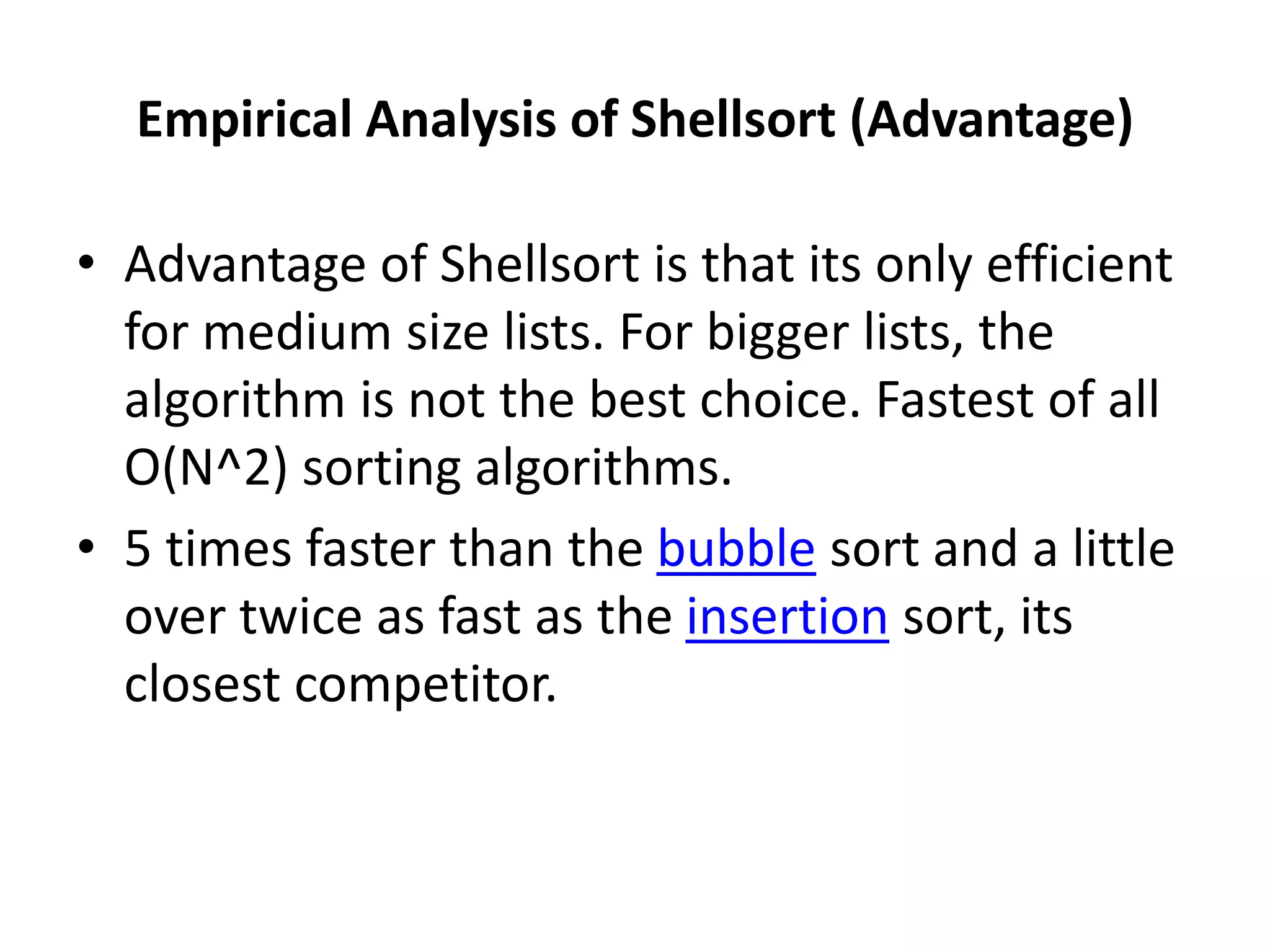 Empirical Analysis of Shellsort (Advantage)
• Advantage of Shellsort is that its only efficient
for medium size lists. For bigger lists, the
algorithm is not the best choice. Fastest of all
O(N^2) sorting algorithms.
• 5 times faster than the bubble sort and a little
over twice as fast as the insertion sort, its
closest competitor.
 