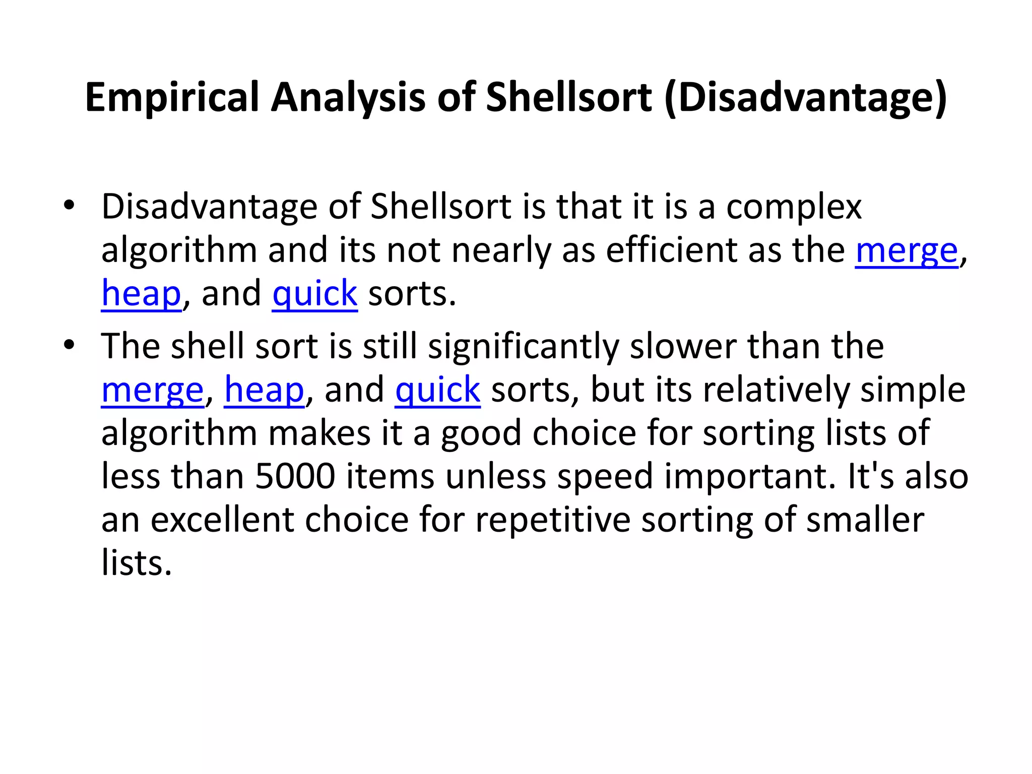 Empirical Analysis of Shellsort (Disadvantage)
• Disadvantage of Shellsort is that it is a complex
algorithm and its not nearly as efficient as the merge,
heap, and quick sorts.
• The shell sort is still significantly slower than the
merge, heap, and quick sorts, but its relatively simple
algorithm makes it a good choice for sorting lists of
less than 5000 items unless speed important. It's also
an excellent choice for repetitive sorting of smaller
lists.
 