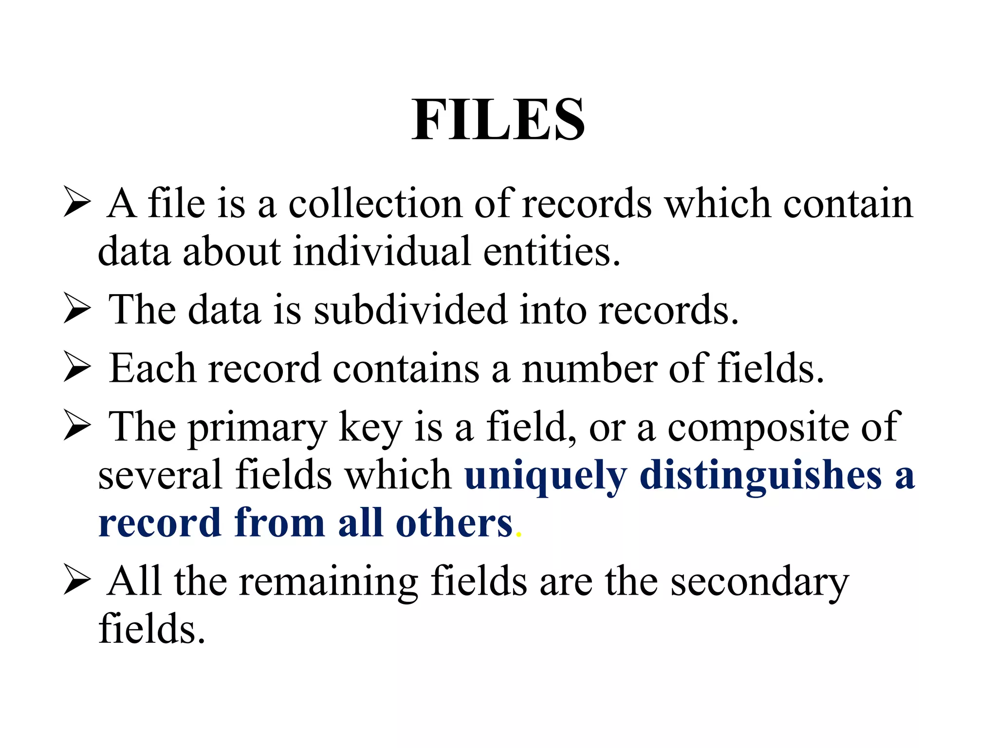 FILES
 A file is a collection of records which contain
data about individual entities.
 The data is subdivided into records.
 Each record contains a number of fields.
 The primary key is a field, or a composite of
several fields which uniquely distinguishes a
record from all others.
 All the remaining fields are the secondary
fields.
 