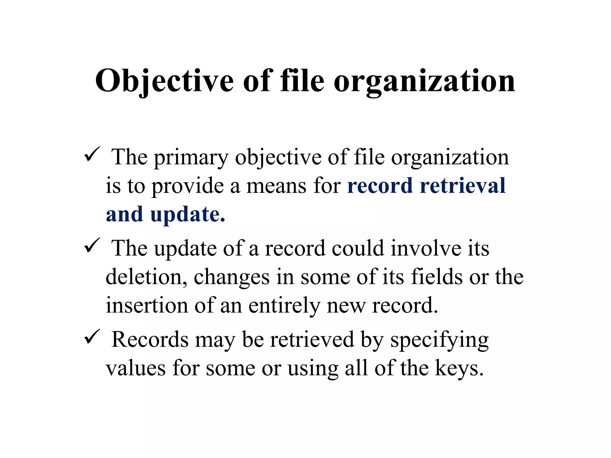 Objective of file organization
 The primary objective of file organization
is to provide a means for record retrieval
and update.
 The update of a record could involve its
deletion, changes in some of its fields or the
insertion of an entirely new record.
 Records may be retrieved by specifying
values for some or using all of the keys.
 