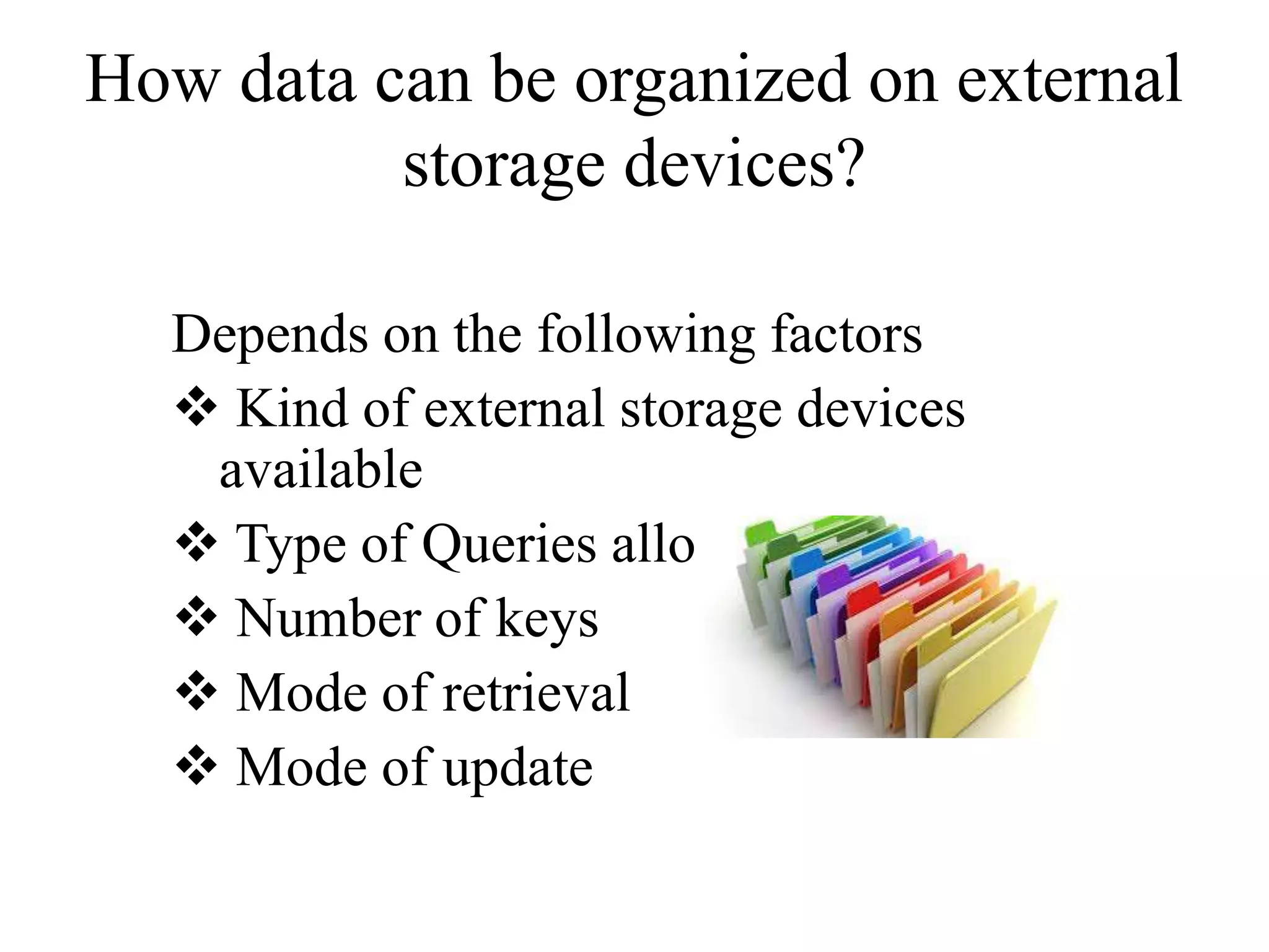 How data can be organized on external
storage devices?
Depends on the following factors
 Kind of external storage devices
available
 Type of Queries allowed
 Number of keys
 Mode of retrieval
 Mode of update
 
