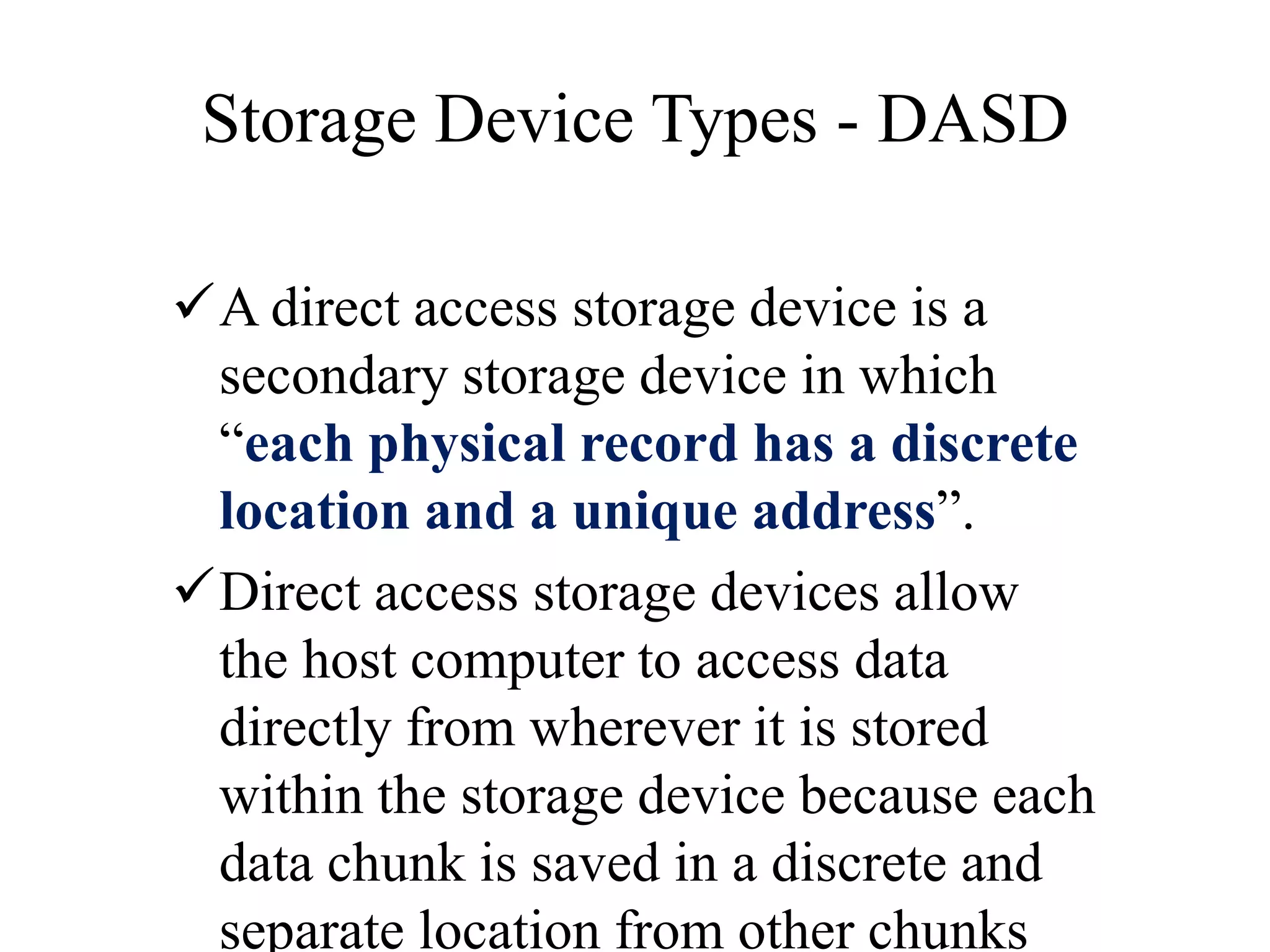 Storage Device Types - DASD
A direct access storage device is a
secondary storage device in which
“each physical record has a discrete
location and a unique address”.
Direct access storage devices allow
the host computer to access data
directly from wherever it is stored
within the storage device because each
data chunk is saved in a discrete and
separate location from other chunks
 