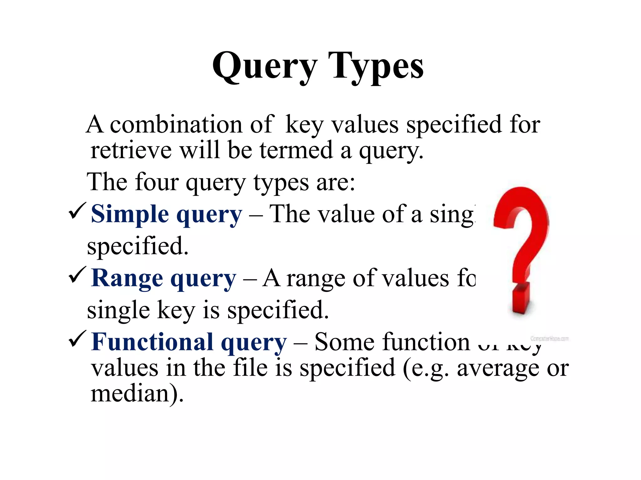 Query Types
A combination of key values specified for
retrieve will be termed a query.
The four query types are:
Simple query – The value of a single key is
specified.
Range query – A range of values for a
single key is specified.
Functional query – Some function of key
values in the file is specified (e.g. average or
median).
 