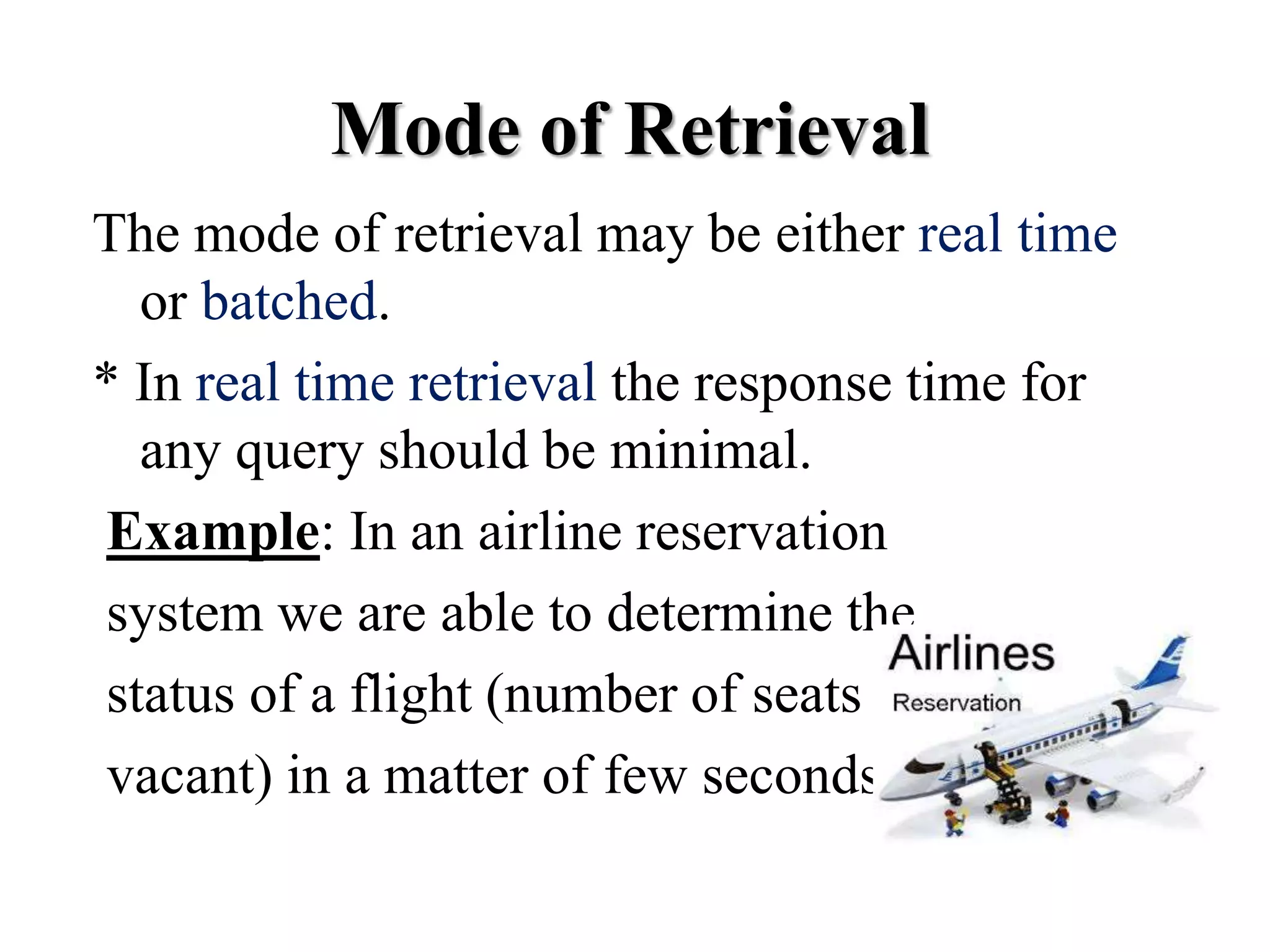 The mode of retrieval may be either real time
or batched.
* In real time retrieval the response time for
any query should be minimal.
Example: In an airline reservation
system we are able to determine the
status of a flight (number of seats
vacant) in a matter of few seconds.
Mode of Retrieval
 
