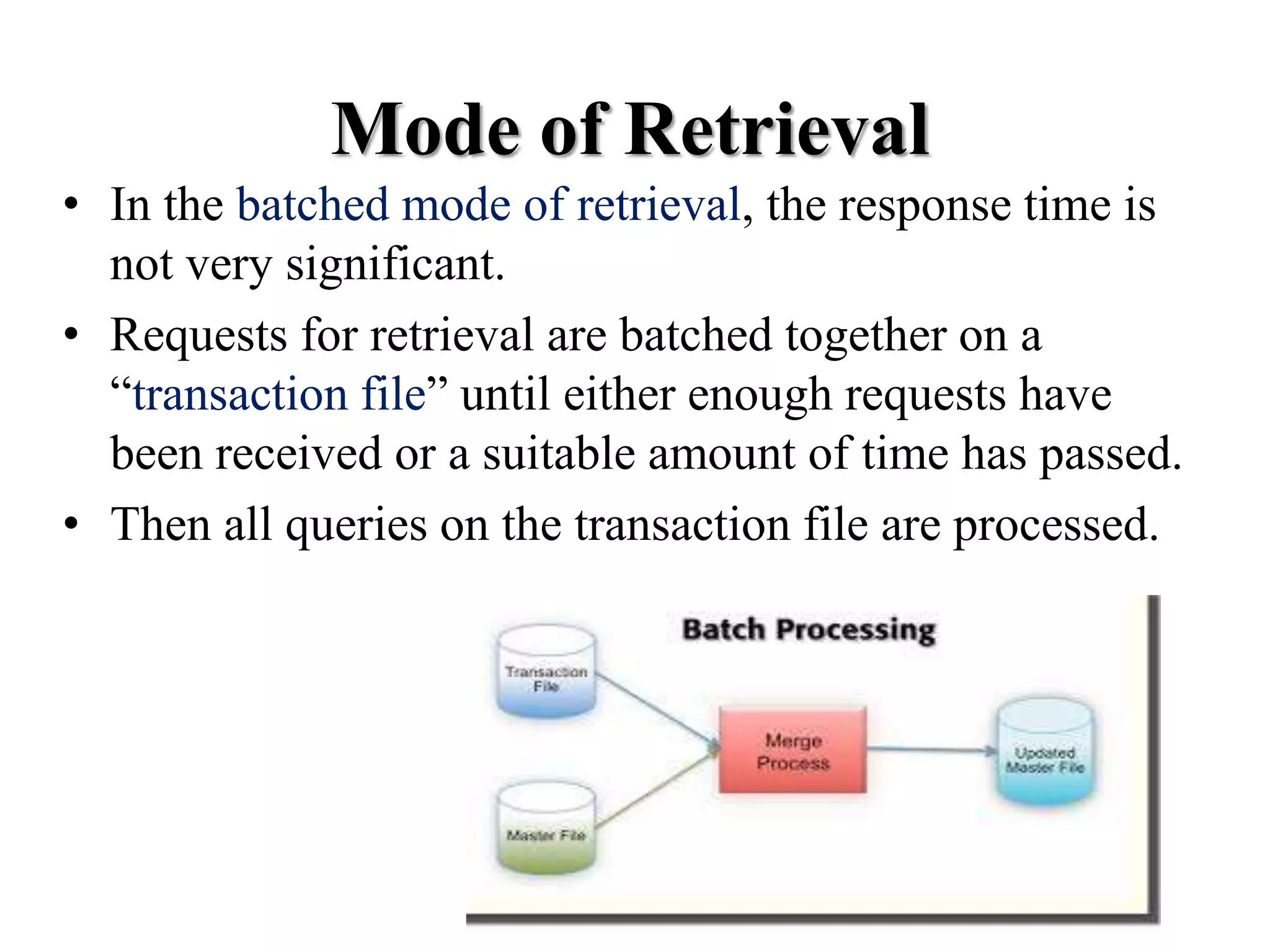 • In the batched mode of retrieval, the response time is
not very significant.
• Requests for retrieval are batched together on a
“transaction file” until either enough requests have
been received or a suitable amount of time has passed.
• Then all queries on the transaction file are processed.
Mode of Retrieval
 