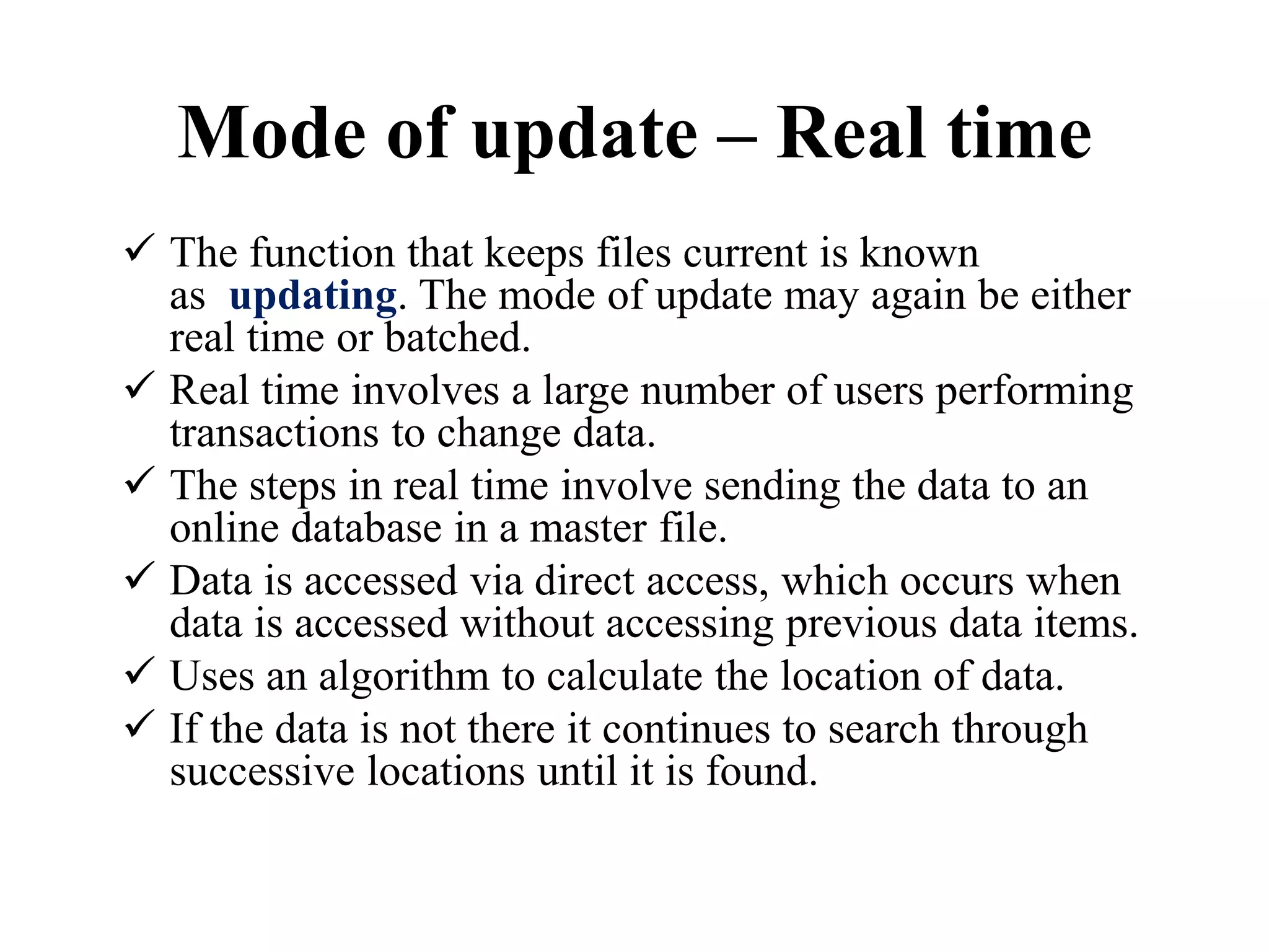 Mode of update – Real time
 The function that keeps files current is known
as updating. The mode of update may again be either
real time or batched.
 Real time involves a large number of users performing
transactions to change data.
 The steps in real time involve sending the data to an
online database in a master file.
 Data is accessed via direct access, which occurs when
data is accessed without accessing previous data items.
 Uses an algorithm to calculate the location of data.
 If the data is not there it continues to search through
successive locations until it is found.
 