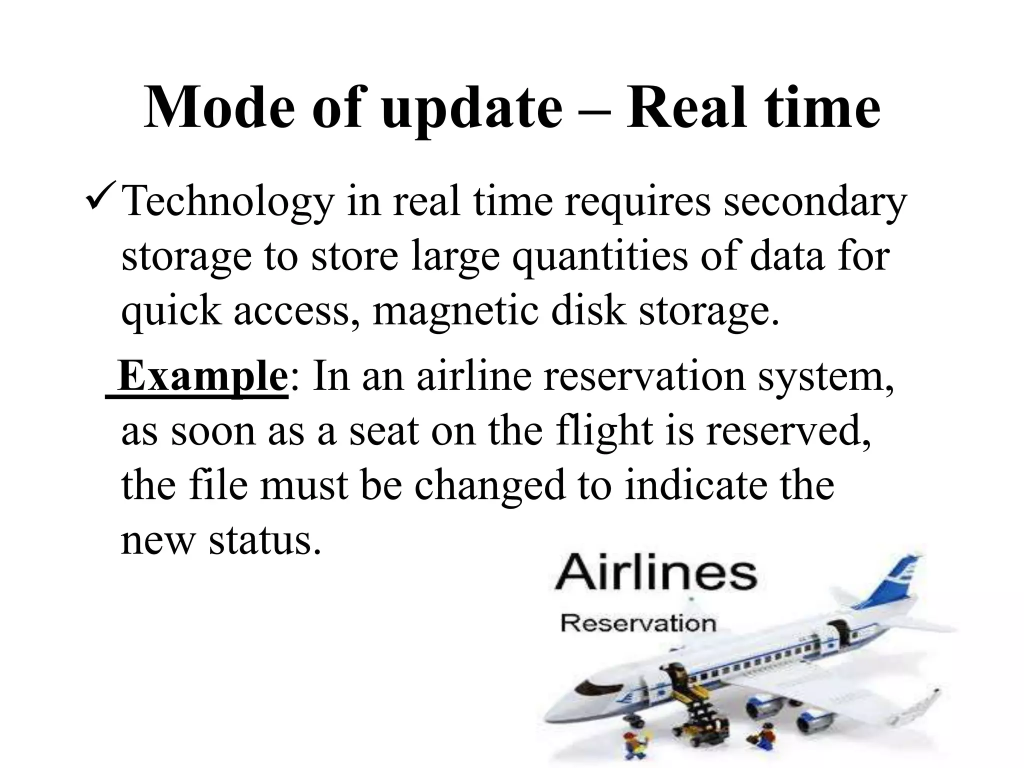 Technology in real time requires secondary
storage to store large quantities of data for
quick access, magnetic disk storage.
Example: In an airline reservation system,
as soon as a seat on the flight is reserved,
the file must be changed to indicate the
new status.
Mode of update – Real time
 