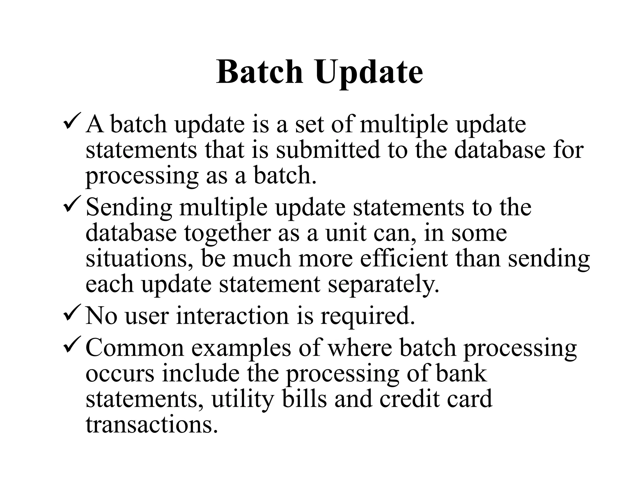 Batch Update
A batch update is a set of multiple update
statements that is submitted to the database for
processing as a batch.
Sending multiple update statements to the
database together as a unit can, in some
situations, be much more efficient than sending
each update statement separately.
No user interaction is required.
Common examples of where batch processing
occurs include the processing of bank
statements, utility bills and credit card
transactions.
 