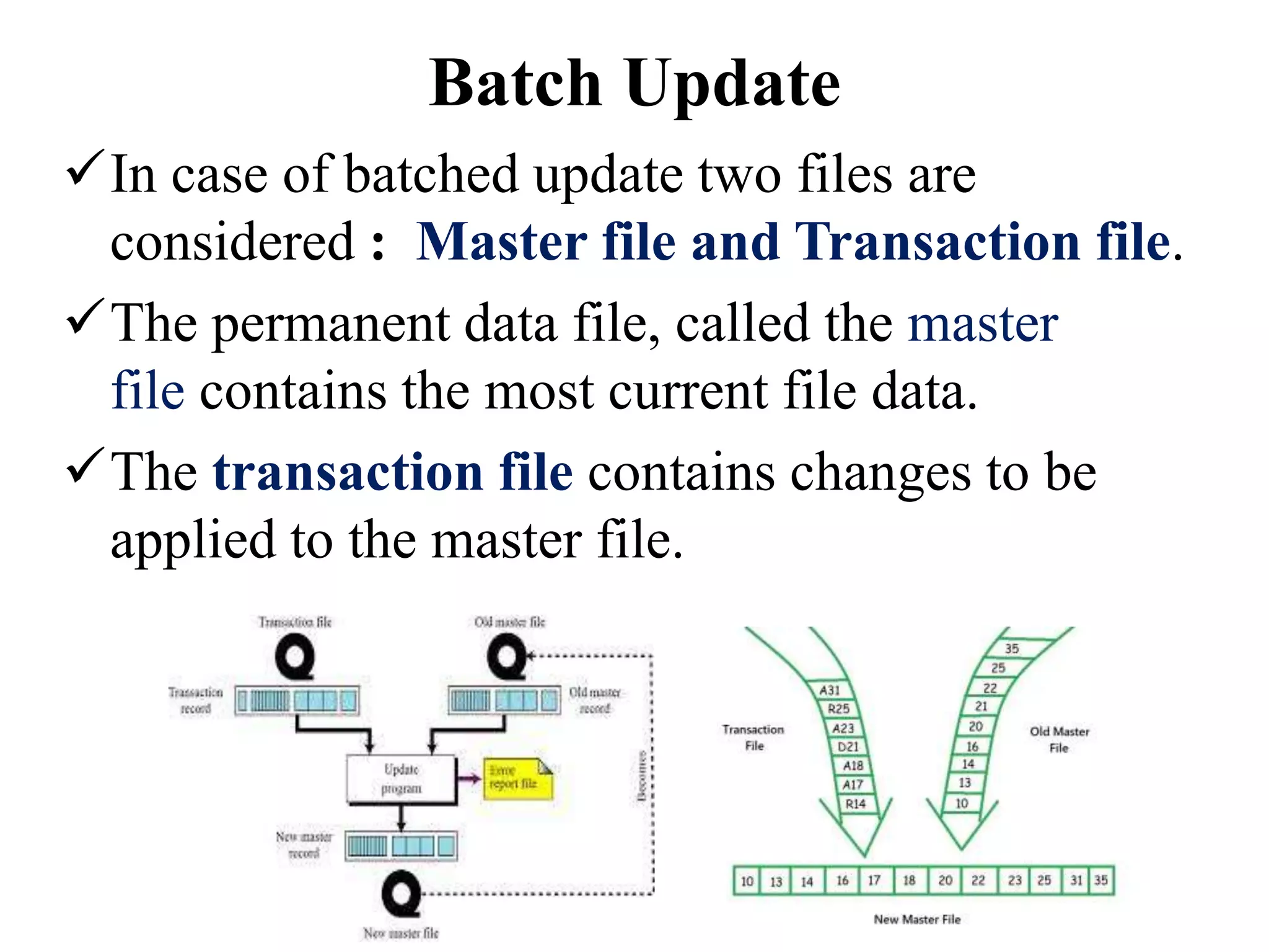 In case of batched update two files are
considered : Master file and Transaction file.
The permanent data file, called the master
file contains the most current file data.
The transaction file contains changes to be
applied to the master file.
Batch Update
 