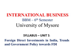 INTERNATIONAL BUSINESS
BBM – 6th Semester
University of Mysore
SYLLABUS – UNIT 5:
Foreign Direct Investments in India, Trends
and Government Policy towards FDI
 