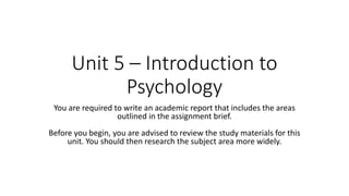 Unit 5 – Introduction to
Psychology
You are required to write an academic report that includes the areas
outlined in the assignment brief.
Before you begin, you are advised to review the study materials for this
unit. You should then research the subject area more widely.
 
