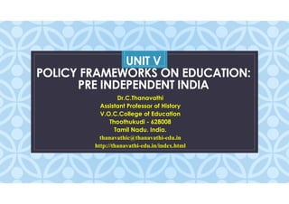 C
UNIT V
POLICY FRAMEWORKS ON EDUCATION:
PRE INDEPENDENT INDIA
Dr.C.Thanavathi
Assistant Professor of History
V.O.C.College of Education
Thoothukudi - 628008
Tamil Nadu. India.
thanavathic@thanavathi-edu.in
http://thanavathi-edu.in/index.html
 