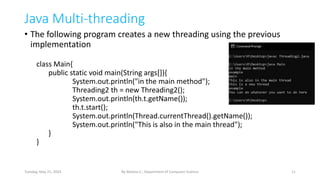 Java Multi-threading
• The following program creates a new threading using the previous
implementation
class Main{
public static void main(String args[]){
System.out.println("in the main method");
Threading2 th = new Threading2();
System.out.println(th.t.getName());
th.t.start();
System.out.println(Thread.currentThread().getName());
System.out.println("This is also in the main thread");
}
}
11
By Melese E., Department of Computer Science
Tuesday, May 21, 2024
 