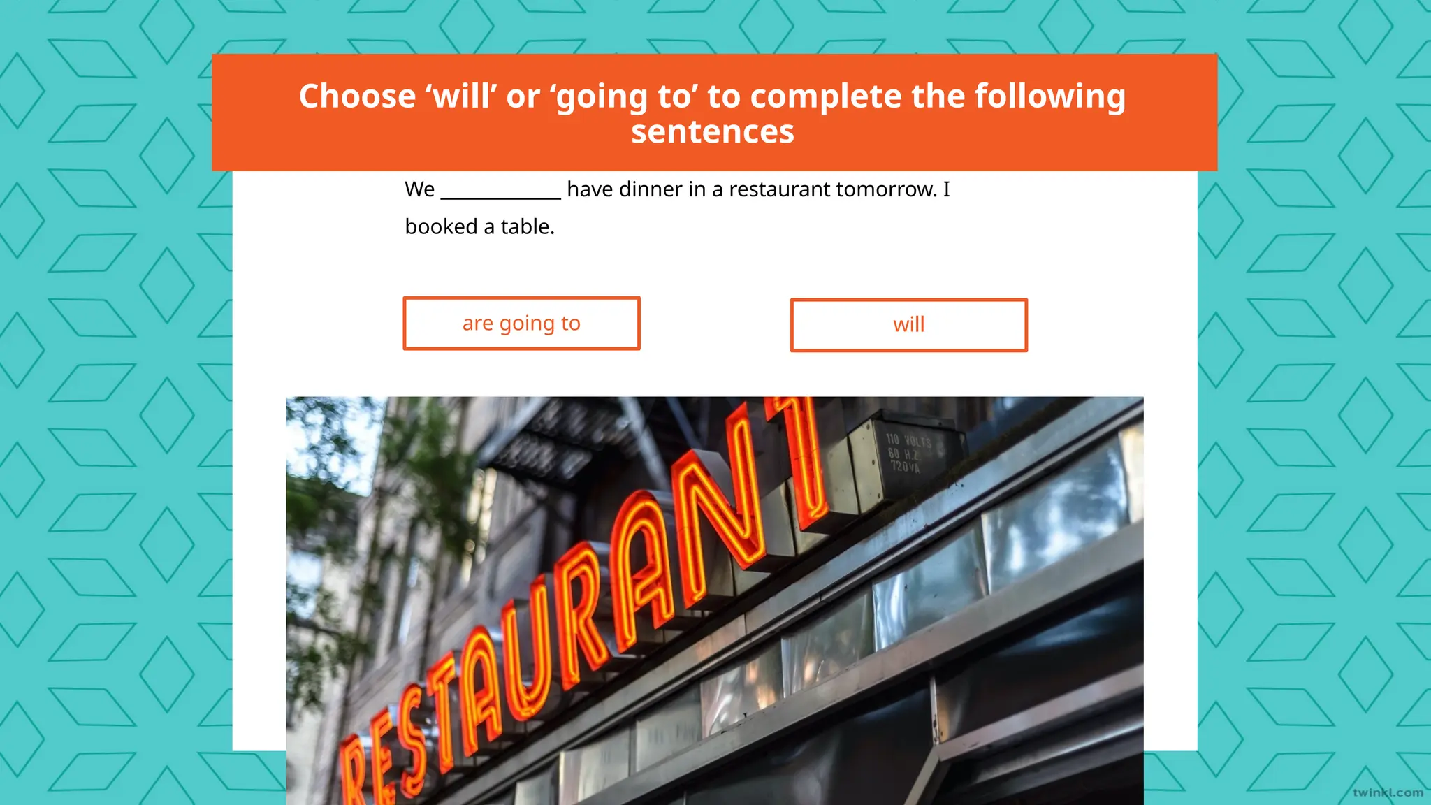 Choose ‘will’ or ‘going to’ to complete the following
sentences
We _____________ have dinner in a restaurant tomorrow. I
booked a table.
are going to will
 