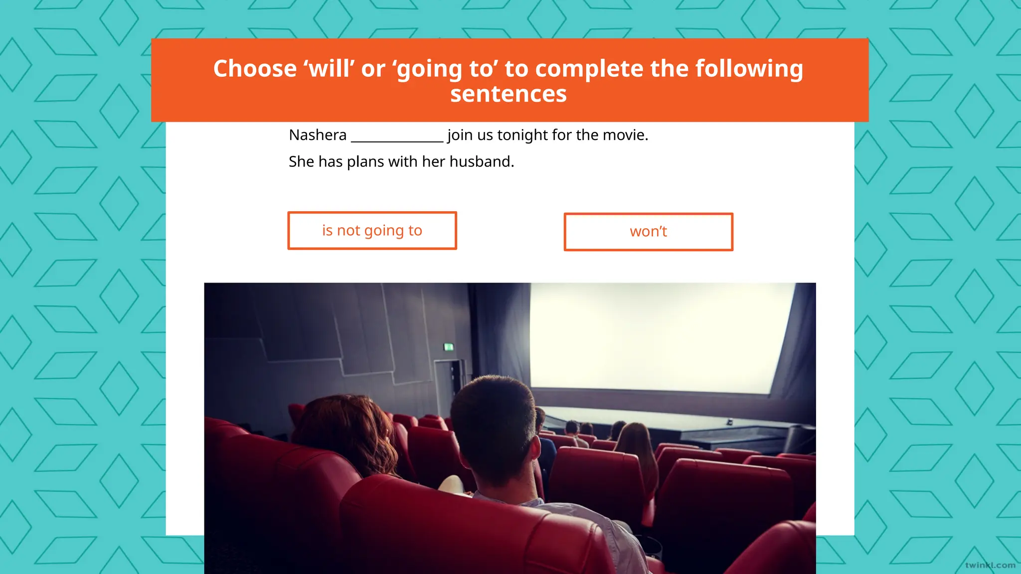 Choose ‘will’ or ‘going to’ to complete the following
sentences
Nashera ______________ join us tonight for the movie.
She has plans with her husband.
is not going to won’t
 