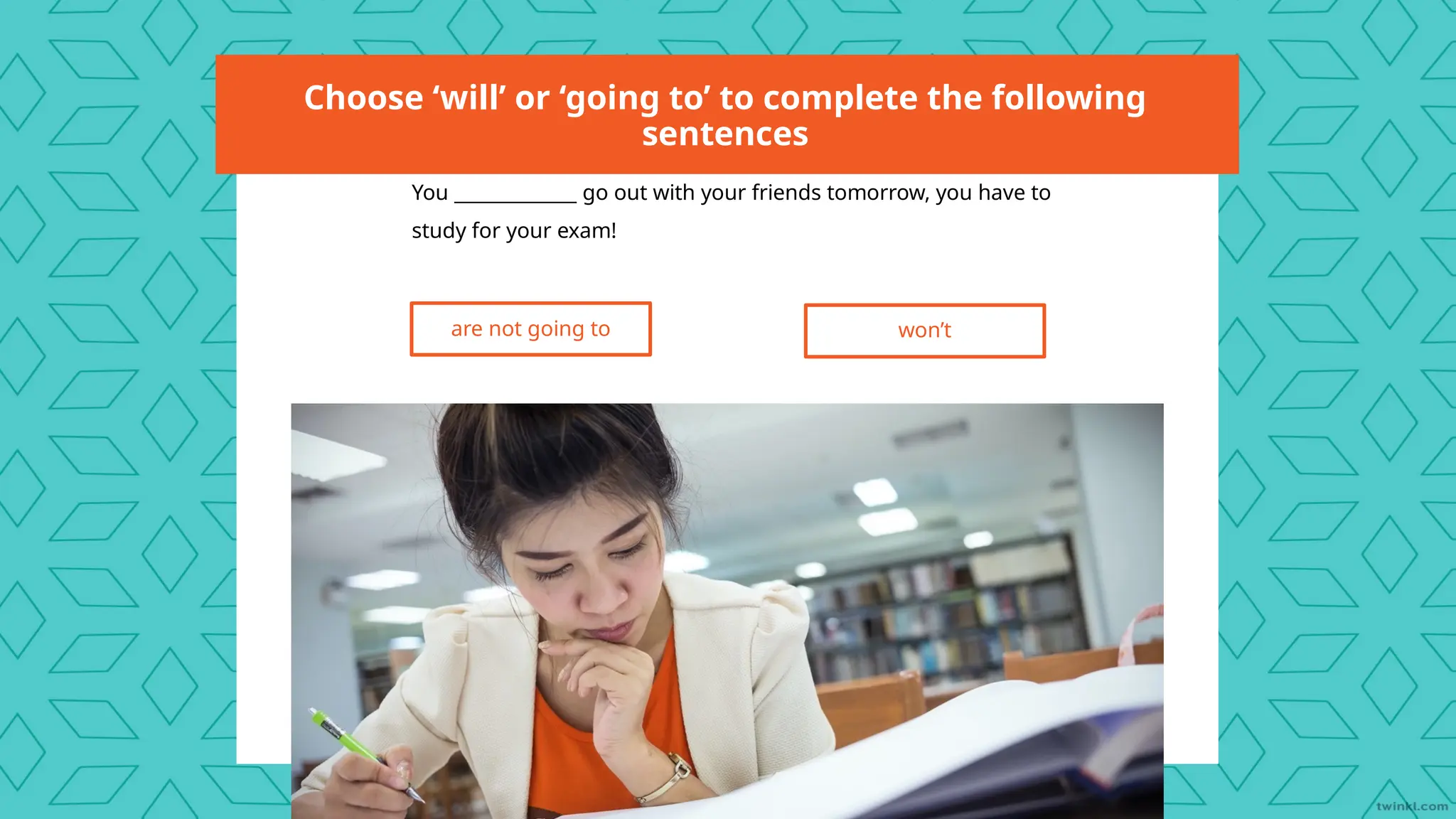 Choose ‘will’ or ‘going to’ to complete the following
sentences
You _____________ go out with your friends tomorrow, you have to
study for your exam!
are not going to won’t
 