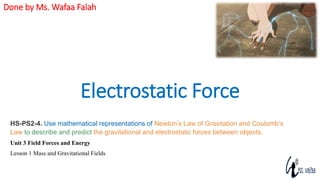 Electrostatic Force
Done by Ms. Wafaa Falah
HS-PS2-4. Use mathematical representations of Newton’s Law of Gravitation and Coulomb’s
Law to describe and predict the gravitational and electrostatic forces between objects.
Unit 3 Field Forces and Energy
Lesson 1 Mass and Gravitational Fields
 