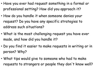 • Have you ever had request something in a formal or
professional setting? How did you approach it?
• How do you handle it when someone denies your
request? Do you have any specific strategies to
address such situations?
• What is the most challenging request you have ever
made, and how did you handle it?
• Do you find it easier to make requests in writing or in
person? Why?
• What tips would give to someone who had to make
requests to strangers or people they don't know well?
 