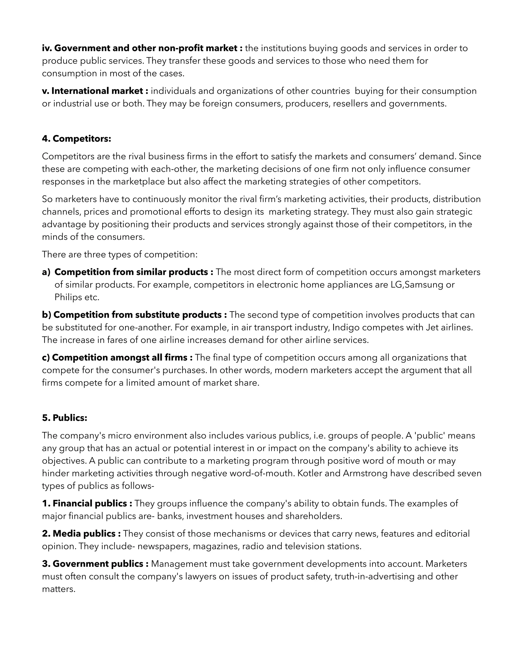 iv. Government and other non-proﬁt market : the institutions buying goods and services in order to
produce public services. They transfer these goods and services to those who need them for
consumption in most of the cases.
v. International market : individuals and organizations of other countries buying for their consumption
or industrial use or both. They may be foreign consumers, producers, resellers and governments.
4. Competitors:
Competitors are the rival business ﬁrms in the effort to satisfy the markets and consumers’ demand. Since
these are competing with each-other, the marketing decisions of one ﬁrm not only inﬂuence consumer
responses in the marketplace but also affect the marketing strategies of other competitors.
So marketers have to continuously monitor the rival ﬁrm’s marketing activities, their products, distribution
channels, prices and promotional efforts to design its marketing strategy. They must also gain strategic
advantage by positioning their products and services strongly against those of their competitors, in the
minds of the consumers.
There are three types of competition:
a) Competition from similar products : The most direct form of competition occurs amongst marketers
of similar products. For example, competitors in electronic home appliances are LG,Samsung or
Philips etc.
b) Competition from substitute products : The second type of competition involves products that can
be substituted for one-another. For example, in air transport industry, Indigo competes with Jet airlines.
The increase in fares of one airline increases demand for other airline services.
c) Competition amongst all ﬁrms : The ﬁnal type of competition occurs among all organizations that
compete for the consumer's purchases. In other words, modern marketers accept the argument that all
ﬁrms compete for a limited amount of market share.
5. Publics:
The company's micro environment also includes various publics, i.e. groups of people. A 'public' means
any group that has an actual or potential interest in or impact on the company's ability to achieve its
objectives. A public can contribute to a marketing program through positive word of mouth or may
hinder marketing activities through negative word-of-mouth. Kotler and Armstrong have described seven
types of publics as follows-
1. Financial publics : They groups inﬂuence the company's ability to obtain funds. The examples of
major ﬁnancial publics are- banks, investment houses and shareholders.
2. Media publics : They consist of those mechanisms or devices that carry news, features and editorial
opinion. They include- newspapers, magazines, radio and television stations.
3. Government publics : Management must take government developments into account. Marketers
must often consult the company's lawyers on issues of product safety, truth-in-advertising and other
matters.
 