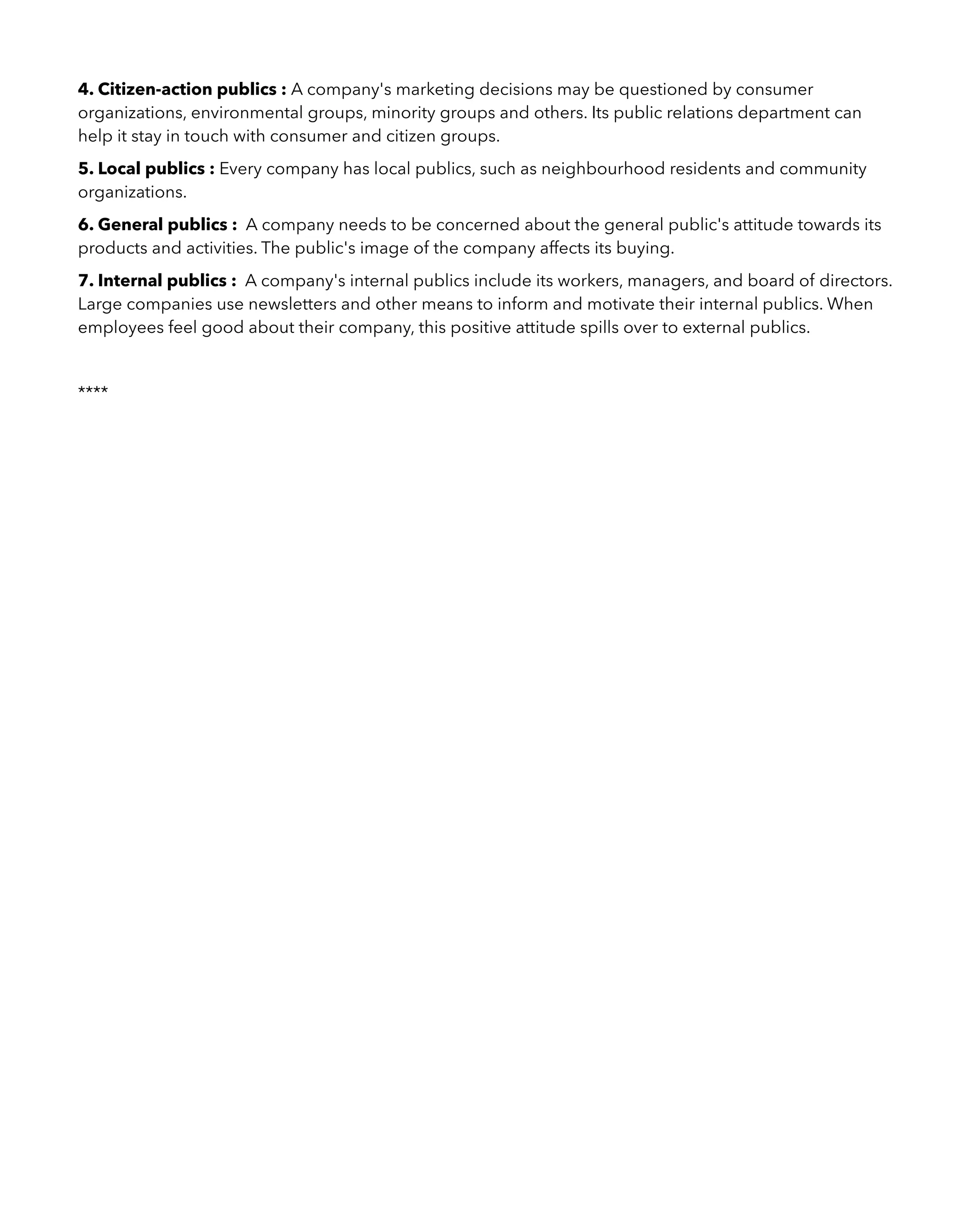 4. Citizen-action publics : A company's marketing decisions may be questioned by consumer
organizations, environmental groups, minority groups and others. Its public relations department can
help it stay in touch with consumer and citizen groups.
5. Local publics : Every company has local publics, such as neighbourhood residents and community
organizations.
6. General publics : A company needs to be concerned about the general public's attitude towards its
products and activities. The public's image of the company affects its buying.
7. Internal publics : A company's internal publics include its workers, managers, and board of directors.
Large companies use newsletters and other means to inform and motivate their internal publics. When
employees feel good about their company, this positive attitude spills over to external publics.
****
 