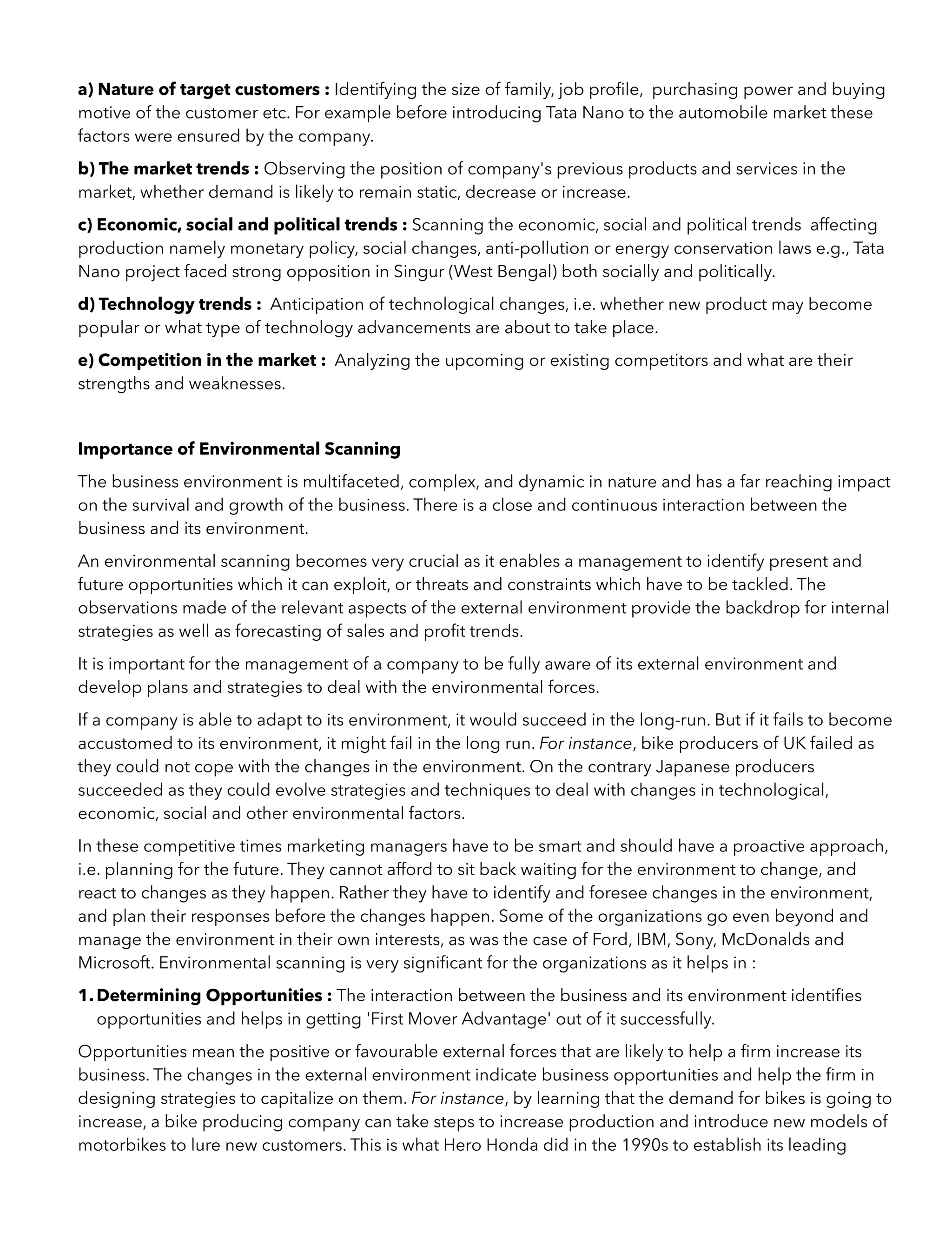 a) Nature of target customers : Identifying the size of family, job proﬁle, purchasing power and buying
motive of the customer etc. For example before introducing Tata Nano to the automobile market these
factors were ensured by the company.
b) The market trends : Observing the position of company's previous products and services in the
market, whether demand is likely to remain static, decrease or increase.
c) Economic, social and political trends : Scanning the economic, social and political trends affecting
production namely monetary policy, social changes, anti-pollution or energy conservation laws e.g., Tata
Nano project faced strong opposition in Singur (West Bengal) both socially and politically.
d) Technology trends : Anticipation of technological changes, i.e. whether new product may become
popular or what type of technology advancements are about to take place.
e) Competition in the market : Analyzing the upcoming or existing competitors and what are their
strengths and weaknesses.
Importance of Environmental Scanning
The business environment is multifaceted, complex, and dynamic in nature and has a far reaching impact
on the survival and growth of the business. There is a close and continuous interaction between the
business and its environment.
An environmental scanning becomes very crucial as it enables a management to identify present and
future opportunities which it can exploit, or threats and constraints which have to be tackled. The
observations made of the relevant aspects of the external environment provide the backdrop for internal
strategies as well as forecasting of sales and proﬁt trends.
It is important for the management of a company to be fully aware of its external environment and
develop plans and strategies to deal with the environmental forces.
If a company is able to adapt to its environment, it would succeed in the long-run. But if it fails to become
accustomed to its environment, it might fail in the long run. For instance, bike producers of UK failed as
they could not cope with the changes in the environment. On the contrary Japanese producers
succeeded as they could evolve strategies and techniques to deal with changes in technological,
economic, social and other environmental factors.
In these competitive times marketing managers have to be smart and should have a proactive approach,
i.e. planning for the future. They cannot afford to sit back waiting for the environment to change, and
react to changes as they happen. Rather they have to identify and foresee changes in the environment,
and plan their responses before the changes happen. Some of the organizations go even beyond and
manage the environment in their own interests, as was the case of Ford, IBM, Sony, McDonalds and
Microsoft. Environmental scanning is very signiﬁcant for the organizations as it helps in :
1.Determining Opportunities : The interaction between the business and its environment identiﬁes
opportunities and helps in getting 'First Mover Advantage' out of it successfully.
Opportunities mean the positive or favourable external forces that are likely to help a ﬁrm increase its
business. The changes in the external environment indicate business opportunities and help the ﬁrm in
designing strategies to capitalize on them. For instance, by learning that the demand for bikes is going to
increase, a bike producing company can take steps to increase production and introduce new models of
motorbikes to lure new customers. This is what Hero Honda did in the 1990s to establish its leading
 